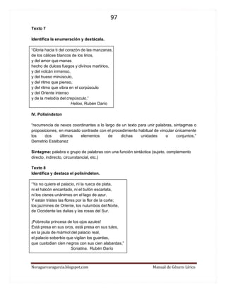 97 
Noraguevaragarcia.blogspot.com Manual de Género Lírico 
Texto 7 
Identifica la enumeración y destácala. 
“Gloria hacia ti del corazón de las manzanas, de los cálices blancos de los lirios, y del amor que manas hecho de dulces fuegos y divinos martirios, y del volcán inmenso, y del hueso minúsculo, y del ritmo que pienso, y del ritmo que vibra en el corpúsculo y del Oriente intenso y de la melodía del crepúsculo.” 
Helios, Rubén Darío 
IV. Polisíndeton 
“recurrencia de nexos coordinantes a lo largo de un texto para unir palabras, sintagmas o proposiciones, en marcado contraste con el procedimiento habitual de vincular únicamente los dos últimos elementos de dichas unidades o conjuntos.” Demetrio Estébanez 
Sintagma: palabra o grupo de palabras con una función sintáctica (sujeto, complemento directo, indirecto, circunstancial, etc.) 
Texto 8 
Identifica y destaca el polisíndeton. 
“Ya no quiere el palacio, ni la rueca de plata, 
ni el halcón encantado, ni el bufón escarlata, 
ni los cisnes unánimes en el lago de azur. 
Y están tristes las flores por la flor de la corte; 
los jazmines de Oriente, los nulumbos del Norte, 
de Occidente las dalias y las rosas del Sur. 
¡Pobrecita princesa de los ojos azules! 
Está presa en sus oros, está presa en sus tules, 
en la jaula de mármol del palacio real, 
el palacio soberbio que vigilan los guardas, 
que custodian cien negros con sus cien alabardas,” 
Sonatina. Rubén Darío 
 
