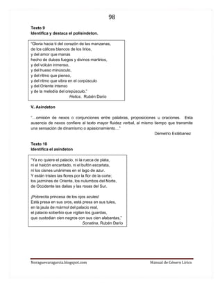 98 
Noraguevaragarcia.blogspot.com Manual de Género Lírico 
Texto 9 
Identifica y destaca el polisíndeton. 
“Gloria hacia ti del corazón de las manzanas, de los cálices blancos de los lirios, y del amor que manas hecho de dulces fuegos y divinos martirios, y del volcán inmenso, y del hueso minúsculo, y del ritmo que pienso, y del ritmo que vibra en el corpúsculo y del Oriente intenso y de la melodía del crepúsculo.” 
Helios. Rubén Darío 
V. Asíndeton 
“…omisión de nexos o conjunciones entre palabras, proposiciones u oraciones. Esta ausencia de nexos confiere al texto mayor fluidez verbal, al mismo tiempo que transmite una sensación de dinamismo o apasionamiento…” 
Demetrio Estébanez 
Texto 10 
Identifica el asíndeton 
“Ya no quiere el palacio, ni la rueca de plata, 
ni el halcón encantado, ni el bufón escarlata, 
ni los cisnes unánimes en el lago de azur. 
Y están tristes las flores por la flor de la corte; 
los jazmines de Oriente, los nulumbos del Norte, 
de Occidente las dalias y las rosas del Sur. 
¡Pobrecita princesa de los ojos azules! 
Está presa en sus oros, está presa en sus tules, 
en la jaula de mármol del palacio real, 
el palacio soberbio que vigilan los guardas, 
que custodian cien negros con sus cien alabardas,” 
Sonatina, Rubén Darío 
 