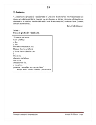 99 
Noraguevaragarcia.blogspot.com Manual de Género Lírico 
VI. Gradación 
“…presentación progresiva y escalonada de una serie de elementos interrelacionados que siguen un orden ascendente (cuando van en dirección al clímax, momento culminante que responde a la máxima tensión del relato o de la enumeración) o descendente (cuando derivan al anteclímax).” 
Demetrio Estébanez 
Texto 11 
Busca la gradación y destácala. 
“El vals de las ramas 
Cayó una hoja 
y dos 
y tres. 
Por la luna nadaba un pez. 
El agua duerme una hora 
y el mar blanco duerme cien. 
(…) 
Una a una 
alrededor de la luna, 
dos a dos 
alrededor del sol, 
y tres a tres 
para que los marfiles se duerman bien.” 
El vals de las ramas, Federico García Lorca 
 