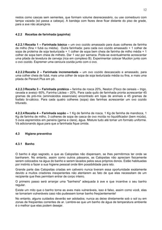 12
restos como cascas sem sementes, que formam volume desnecessário, ou use comedouro com
tampa vazada (só passa a cabeça). A bandeja com fezes deve ficar distante do piso de grade,
para a ave não alcançá-la.
4.2.2 Receitas de farinhada (papinha)
4.2.2.1 Receita 1 – Farinhada básica – um ovo cozido amassado para duas colheres de farinha
de milho (fina = fubá ou média). Outra farinhada: para cada ovo cozido amassado + 1 colher de
sopa de proteína de soja texturizada + 1 colher de sopa bem cheia de farinha de milho média + 1
colher de sopa bem cheia de milheto. Dar 1 vez por semana. Pode-se eventualmente acrescentar
uma pitada de levedura de cerveja (rica em complexo B). Experimentar colocar Mucilon junto com
o ovo cozido. Espremer uma cenoura cozida junto com o ovo.
4.2.2.2 Receita 2 – Farinhada incrementada – um ovo cozido descascado e amassado, para
uma colher cheia de fubá, mais uma colher de sopa de soja texturizada média ou fina, e mais uma
pitada de Penavit Plus em pó.
4.2.2.3 Receita 3 – Farinhada protéica – farinha de rosca 20%, Neston (Floco de cereais – trigo,
cevada e aveia)- 60%, Farinha Láctea – 20%. Para cada quilo de farinhada pronta acrescentar 45
gramas de pré-mix (aminoácidos essenciais) encontrado em lojas de animais e 45 gramas de
fosfato bi-cálcico. Para cada quatro colheres (sopa) das farinhas acrescentar um ovo cozido
triturado.
4.2.2.4 Receita 4 – Farinhada sopão – 1 Kg de farinha de rosca, 1 Kg de farinha de mandioca, 1
Kg de farinha de milho, 3 colheres de sopa de casca de ovo moída no liquidificador (bem miúda),
5 ovos espremidos em peneira (gema e clara), água. Misture tudo até tomar um formato uniforme.
Vá adicionando água para que a farinhada fique úmida.
4.3

Higiene preventiva

4.3.1 Banho
O banho é algo sagrado, e que as Calopsitas não dispensam, se lhes permitirmos ter onde se
banharem. No entanto, assim como outros pássaros, as Calopsitas não apreciam fisicamente
serem colocados na água do banho e serem lavados pelos seus próprios donos. Estão habituadas
por instinto a fazer a sua higiene pessoal onde têm possibilidade para isto.
Grande parte das Calopsitas criadas em cativeiro nunca tiveram essa oportunidade exatamente
devido a muitos criadores inexperientes não atentarem ao fato de que elas necessitam de um
recipiente que lhes permitam entrar de corpo inteiro.
O primeiro passo será arranjar uma "banheira" adequada à ave e que incentive o seu banho
regular.
Existe um mito que o banho torna as aves mais vulneráveis, isso é falso, assim como você, elas
se tornariam vulneráveis caso não pudessem tomar banho freqüentemente!
No entanto, alguns cuidados deverão ser adotados; nunca as deixe diretamente sob o sol ou em
zonas de freqüentes correntes de ar. Lembre-se que um banho de água de temperatura ambiente
é o melhor que elas podem desejar.

 
