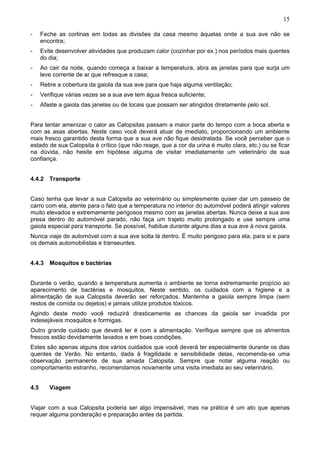15
-

Feche as cortinas em todas as divisões da casa mesmo àquelas onde a sua ave não se
encontra;

-

Evite desenvolver atividades que produzam calor (cozinhar por ex.) nos períodos mais quentes
do dia;

-

Ao cair da noite, quando começa a baixar a temperatura, abra as janelas para que surja um
leve corrente de ar que refresque a casa;

-

Retire a cobertura da gaiola da sua ave para que haja alguma ventilação;

-

Verifique várias vezes se a sua ave tem água fresca suficiente;

-

Afaste a gaiola das janelas ou de locais que possam ser atingidos diretamente pelo sol.

Para tentar amenizar o calor as Calopsitas passam a maior parte do tempo com a boca aberta e
com as asas abertas. Neste caso você deverá atuar de imediato, proporcionando um ambiente
mais fresco garantido desta forma que a sua ave não fique desidratada. Se você perceber que o
estado de sua Calopsita é crítico (que não reage, que a cor da urina é muito clara, etc.) ou se ficar
na dúvida, não hesite em hipótese alguma de visitar imediatamente um veterinário de sua
confiança.
4.4.2 Transporte
Caso tenha que levar a sua Calopsita ao veterinário ou simplesmente quiser dar um passeio de
carro com ela, atente para o fato que a temperatura no interior do automóvel poderá atingir valores
muito elevados e extremamente perigosos mesmo com as janelas abertas. Nunca deixe a sua ave
presa dentro do automóvel parado, não faça um trajeto muito prolongado e use sempre uma
gaiola especial para transporte. Se possível, habitue durante alguns dias a sua ave à nova gaiola.
Nunca viaje de automóvel com a sua ave solta lá dentro. É muito perigoso para ela, para si e para
os demais automobilistas e transeuntes.
4.4.3 Mosquitos e bactérias
Durante o verão, quando a temperatura aumenta o ambiente se torna extremamente propício ao
aparecimento de bactérias e mosquitos. Neste sentido, os cuidados com a higiene e a
alimentação de sua Calopsita deverão ser reforçados. Mantenha a gaiola sempre limpa (sem
restos de comida ou dejetos) e jamais utilize produtos tóxicos.
Agindo deste modo você reduzirá drasticamente as chances da gaiola ser invadida por
indesejáveis mosquitos e formigas.
Outro grande cuidado que deverá ter é com a alimentação. Verifique sempre que os alimentos
frescos estão devidamente lavados e em boas condições.
Estes são apenas alguns dos vários cuidados que você deverá ter especialmente durante os dias
quentes de Verão. No entanto, dada à fragilidade e sensibilidade delas, recomenda-se uma
observação permanente de sua amada Calopsita. Sempre que notar alguma reação ou
comportamento estranho, recomendamos novamente uma visita imediata ao seu veterinário.
4.5

Viagem

Viajar com a sua Calopsita poderia ser algo impensável, mas na prática é um ato que apenas
requer alguma ponderação e preparação antes da partida.

 