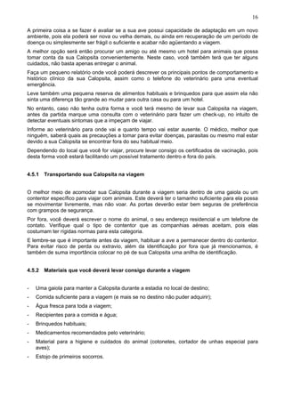 16
A primeira coisa a se fazer é avaliar se a sua ave possui capacidade de adaptação em um novo
ambiente, pois ela poderá ser nova ou velha demais, ou ainda em recuperação de um período de
doença ou simplesmente ser frágil o suficiente e acabar não agüentando a viagem.
A melhor opção será então procurar um amigo ou até mesmo um hotel para animais que possa
tomar conta da sua Calopsita convenientemente. Neste caso, você também terá que ter alguns
cuidados, não basta apenas entregar o animal.
Faça um pequeno relatório onde você poderá descrever os principais pontos de comportamento e
histórico clínico da sua Calopsita, assim como o telefone do veterinário para uma eventual
emergência.
Leve também uma pequena reserva de alimentos habituais e brinquedos para que assim ela não
sinta uma diferença tão grande ao mudar para outra casa ou para um hotel.
No entanto, caso não tenha outra forma e você terá mesmo de levar sua Calopsita na viagem,
antes da partida marque uma consulta com o veterinário para fazer um check-up, no intuito de
detectar eventuais sintomas que a impeçam de viajar.
Informe ao veterinário para onde vai e quanto tempo vai estar ausente. O médico, melhor que
ninguém, saberá quais as precauções a tomar para evitar doenças, parasitas ou mesmo mal estar
devido a sua Calopsita se encontrar fora do seu habitual meio.
Dependendo do local que você for viajar, procure levar consigo os certificados de vacinação, pois
desta forma você estará facilitando um possível tratamento dentro e fora do país.
4.5.1 Transportando sua Calopsita na viagem
O melhor meio de acomodar sua Calopsita durante a viagem seria dentro de uma gaiola ou um
contentor específico para viajar com animais. Este deverá ter o tamanho suficiente para ela possa
se movimentar livremente, mas não voar. As portas deverão estar bem seguras de preferência
com grampos de segurança.
Por fora, você deverá escrever o nome do animal, o seu endereço residencial e um telefone de
contato. Verifique qual o tipo de contentor que as companhias aéreas aceitam, pois elas
costumam ter rígidas normas para esta categoria.
E lembre-se que é importante antes da viagem, habituar a ave a permanecer dentro do contentor.
Para evitar risco de perda ou extravio, além da identificação por fora que já mencionamos, é
também de suma importância colocar no pé de sua Calopsita uma anilha de identificação.
4.5.2 Materiais que você deverá levar consigo durante a viagem
-

Uma gaiola para manter a Calopsita durante a estadia no local de destino;

-

Comida suficiente para a viagem (e mais se no destino não puder adquirir);

-

Água fresca para toda a viagem;

-

Recipientes para a comida e água;

-

Brinquedos habituais;

-

Medicamentos recomendados pelo veterinário;

-

Material para a higiene e cuidados do animal (cotonetes, cortador de unhas especial para
aves);

-

Estojo de primeiros socorros.

 