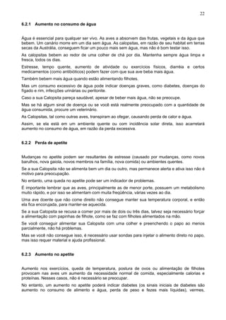 22
6.2.1 Aumento no consumo de água
Água é essencial para qualquer ser vivo. As aves a absorvem das frutas, vegetais e da água que
bebem. Um canário morre em um dia sem água. As calopsitas, em razão de seu habitat em terras
secas da Austrália, conseguem ficar um pouco mais sem água, mas não é bom testar isso.
As calopsitas bebem ao redor de uma colher de chá por dia. Mantenha sempre água limpa e
fresca, todos os dias.
Estresse, tempo quente, aumento de atividade ou exercícios físicos, diarréia e certos
medicamentos (como antibióticos) podem fazer com que sua ave beba mais água.
Também bebem mais água quando estão alimentando filhotes.
Mas um consumo excessivo de água pode indicar doenças graves, como diabetes, doenças do
fígado e rim, infecções urinárias ou peritonite.
Caso a sua Calopsita pareça saudável, apesar de beber mais água, não se preocupe.
Mas se há algum sinal de doença ou se você está realmente preocupado com a quantidade de
água consumida, procure um veterinário.
As Calopsitas, tal como outras aves, transpiram ao ofegar, causando perda de calor e água.
Assim, se ela está em um ambiente quente ou com incidência solar direta, isso acarretará
aumento no consumo de água, em razão da perda excessiva.
6.2.2 Perda de apetite
Mudanças no apetite podem ser resultantes de estresse (causado por mudanças, como novos
barulhos, nova gaiola, novos membros na família, nova comida) ou ambientes quentes.
Se a sua Calopsita não se alimenta bem um dia ou outro, mas permanece alerta e ativa isso não é
motivo para preocupação.
No entanto, uma queda no apetite pode ser um indicador de problemas.
É importante lembrar que as aves, principalmente as de menor porte, possuem um metabolismo
muito rápido, e por isso se alimentam com muita freqüência, várias vezes ao dia.
Uma ave doente que não come direito não consegue manter sua temperatura corporal, e então
ela fica encorujada, para manter-se aquecida.
Se a sua Calopsita se recusa a comer por mais de dois ou três dias, talvez seja necessário forçar
a alimentação com papinhas de filhote, como se faz com filhotes alimentados na mão.
Se você conseguir alimentar sua Calopsita com uma colher e preenchendo o papo ao menos
parcialmente, não há problemas.
Mas se você não consegue isso, é necessário usar sondas para injetar o alimento direto no papo,
mas isso requer material e ajuda profissional.
6.2.3 Aumento no apetite
Aumento nos exercícios, queda de temperatura, postura de ovos ou alimentação de filhotes
provocam nas aves um aumento da necessidade normal de comida, especialmente calorias e
proteínas. Nesses casos, não é necessário se preocupar.
No entanto, um aumento no apetite poderá indicar diabetes (os sinais iniciais de diabetes são
aumento no consumo de alimento e água, perda de peso e fezes mais líquidas), vermes,

 