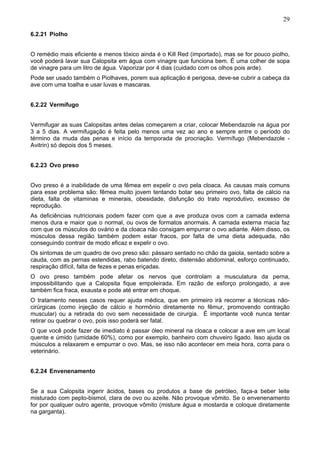 29
6.2.21 Piolho
O remédio mais eficiente e menos tóxico ainda é o Kill Red (importado), mas se for pouco piolho,
você poderá lavar sua Calopsita em água com vinagre que funciona bem. É uma colher de sopa
de vinagre para um litro de água. Vaporizar por 4 dias (cuidado com os olhos pois arde).
Pode ser usado também o Piolhaves, porem sua aplicação é perigosa, deve-se cubrir a cabeça da
ave com uma toalha e usar luvas e mascaras.
6.2.22 Vermífugo
Vermifugar as suas Calopsitas antes delas começarem a criar, colocar Mebendazole na água por
3 a 5 dias. A vermifugação é feita pelo menos uma vez ao ano e sempre entre o período do
término da muda das penas e início da temporada de procriação. Vermífugo (Mebendazole Avitrin) só depois dos 5 meses.
6.2.23 Ovo preso
Ovo preso é a inabilidade de uma fêmea em expelir o ovo pela cloaca. As causas mais comuns
para esse problema são: fêmea muito jovem tentando botar seu primeiro ovo, falta de cálcio na
dieta, falta de vitaminas e minerais, obesidade, disfunção do trato reprodutivo, excesso de
reprodução.
As deficiências nutricionais podem fazer com que a ave produza ovos com a camada externa
menos dura e maior que o normal, ou ovos de formatos anormais. A camada externa macia faz
com que os músculos do ovário e da cloaca não consigam empurrar o ovo adiante. Além disso, os
músculos dessa região também podem estar fracos, por falta de uma dieta adequada, não
conseguindo contrair de modo eficaz e expelir o ovo.
Os sintomas de um quadro de ovo preso são: pássaro sentado no chão da gaiola, sentado sobre a
cauda, com as pernas estendidas, rabo batendo direto, distensão abdominal, esforço continuado,
respiração difícil, falta de fezes e penas eriçadas.
O ovo preso também pode afetar os nervos que controlam a musculatura da perna,
impossibilitando que a Calopsita fique empoleirada. Em razão de esforço prolongado, a ave
também fica fraca, exausta e pode até entrar em choque.
O tratamento nesses casos requer ajuda médica, que em primeiro irá recorrer a técnicas nãocirúrgicas (como injeção de cálcio e hormônio diretamente no fêmur, promovendo contração
muscular) ou a retirada do ovo sem necessidade de cirurgia. É importante você nunca tentar
retirar ou quebrar o ovo, pois isso poderá ser fatal.
O que você pode fazer de imediato é passar óleo mineral na cloaca e colocar a ave em um local
quente e úmido (umidade 60%), como por exemplo, banheiro com chuveiro ligado. Isso ajuda os
músculos a relaxarem e empurrar o ovo. Mas, se isso não acontecer em meia hora, corra para o
veterinário.
6.2.24 Envenenamento
Se a sua Calopsita ingerir ácidos, bases ou produtos a base de petróleo, faça-a beber leite
misturado com pepto-bismol, clara de ovo ou azeite. Não provoque vômito. Se o envenenamento
for por qualquer outro agente, provoque vômito (misture água e mostarda e coloque diretamente
na garganta).

 
