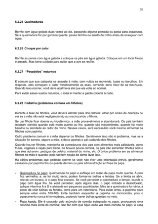 30

6.2.25 Queimaduras
Borrife com água gelada duas vezes ao dia, passando alguma pomada ou pasta para assaduras.
Se a queimadura for por gordura quente, passe farinha ou amido de milho antes de enxaguar com
água.
6.2.26 Choque por calor
Borrife as penas com água gelada e coloque os pés em água gelada. Coloque em um local fresco
e arejado. Mas tome cuidado para evitar que a ave se resfrie.
6.2.27 “Pesadelos” noturnos
É comum que sua calopsita se assuste à noite, com vultos se movendo, luzes ou barulhos. Em
resposta, elas começam a bater freneticamente as asas, correndo serio risco de se machucar.
Quando isso ocorrer, você deve acalmá-la até que ela volte ao normal.
Para evitar esses sustos noturnos, o ideal é manter a gaiola coberta à noite.
6.2.28 Pediatria (problemas comuns em filhotes)
Durante a fase de filhotes, você deverá atentar para dois fatores: olhar por sinais de doenças ou
ver se a mãe não está negligenciando ou machucando o filhote.
Se um filhote ficar doente ou hipotérmico, a mãe provavelmente o abandonará. Os pais também
recusam comida quando está muito quente ou frio, quando são inexperientes, quando há muito
barulho ou atividade ao redor do ninho. Nesses casos, será necessário você mesmo alimentar os
filhotes com papinha.
Outro problema comum é a mãe depenar os filhotes. Geralmente isso não é problema, mas se a
situação for severa, separe a mãe, e deixe apenas o pai cuidando dos filhotes.
Quando houver filhotes, mantenha os comedouros dos pais com alimentos mais palatáveis, como
frutas, vegetais e ração para bebê. Se houver pouca comida, os pais irão alimentar filhotes com o
que eles acharem: pedaços de poleiro, material do ninho, etc. O único problema em se alimentar
filhotes na mão é quando você não tem noção de como fazer isso.
Há vários problemas que poderão ocorrer se você não tiver uma orientação prévia, geralmente
causados por papinha fria ou quente demais ou pela administração errônea da papa.
-

Queimadura no papo: queimadura do papo e esôfago em razão de papa muito quente. A pele
fica vermelha, e, se for muito sério, podem formar-se bolhas e feridas. Se a ferida se abrir,
cria-se um buraco, e o papo fica exposto. Se você perceber a queimadura a tempo, inunde o
papo com água fria. Se você perceber, após alguns dias, o papo inchado e descolorado,
aplique vitamina A e D e alimente em pequenas quantidades. Mas se a queimadura for séria, a
ponto de criar bolhas ou feridas, corra para um veterinário. Para evitar erros, a papinha deve
sempre estar entre 100-106. Evite também esquentar a papinha no microondas, pois o
aquecimento nunca é homogêneo, podendo haver bolhas quentes no meio.

-

Papo Azedo: Ele é causado pelo acúmulo de comida estagnada no papo, provocando uma
descida mais lenta da comida; isso faz com que fique cada vez mais comida no papo, e essa

 
