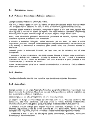 33
6.4

Doenças mais comuns

6.4.1 Psitacose, Chlamidiose ou Febre dos psitacídeos
Doença causada pela bactéria Chlamydia psittaci.
Nas aves, a infecção pode ser aguda ou crônica. Os casos crônicos são difíceis de diagnosticar;
uma ave pode incubar a bactéria por anos, de modo assintomático, aparentemente saudável.
Por vezes, podem mostrar-se sonolentas, com perda de apetite e asas sem brilho, opacas. Nos
casos agudos, o pássaro fica doente de repente, com olhos irritados e vermelhos (conjuntivite),
anorexia (perda de peso, podendo chegar até a quadros de peito seco) e diarréia verde.
Ainda, pode desenvolver problemas respiratórios (dificuldade em respirar, espirros), letargia,
problemas hepáticos, aumento do baço e até morte.
A bactéria é altamente contagiosa, sendo transmitida por via aérea, via fezes e fluídos
respiratórios (a bactéria consegue sobreviver em partículas por um bom tempo até ser inalada por
outro animal). A transmissão é aumentada pelo contato direto com pássaros doentes ou
infectados.
Pássaros jovens e estressados (doentes, em nova dieta ou em mudança) são os mais
susceptíveis.
O tratamento, se feito corretamente, tem altas chances de cura, e é feito a base de antibiótico
tetraciclina (oxitetraciclina, doxiciclina, vibramycin), durando 45 dias. Durante o tratamento,
qualquer fonte de cálcio deverá ser eliminada. Um ponto a destacar é que a psitacose é uma
zoonose, ou seja, pode afetar o ser humano.
Apesar de ser muito raro, pode atacar pessoas imunodeprimidas, como idosos, crianças, doentes,
aidéticos ou grávidas.
6.4.2 Giardíase
Resulta em indigestão, diarréia, pele vermelha, seca e escamosa, coceira e depenação.
6.4.3 Aspergillosis
Doença causada por um fungo, Aspergillus fumigatus, que produz endotoxinas responsáveis pelo
desenvolvimento dos sintomas. Quando os esporos do fungo entram no sistema respiratório da
ave, causam graves infecções respiratórias.
Essa doença pode ser fatal, principalmente em aves imunodeprimidas.
Os esporos do fungo são transmitidos por alimentos, solo ou ar. Pássaros saudáveis, não
estressados, são muito resistentes. Mas aves jovens ou velhas, tomando medicamentos,
imunodeprimidas, em reprodução ou qualquer outro tipo de estresse são muito suscetíveis.
Os sintomas incluem esforço para respirar, respiração acelerada, mudanças na voz, fezes
anormais, regurgitação, perda de apetite, aumento da sede, definhamento, diarréia, anorexia,
secreção nasal, conjuntivite, dispnéia, sonolência e lesões internas nos órgãos respiratórios.
O tratamento é feito à base de antifúngicos (como amphotericin, flucytosine, fluconazole,
itraconazole) e imunoestimulantes.

 