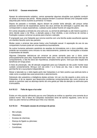 38
6.4.10.3.2

Causas emocionais

Apesar de extremamente subjetivo, vamos apresentar algumas situações que poderão conduzir
ao stress e arranque das penas. Muitas pessoas tendem a acariciar demais uma Calopsita recém
adquirida pelo menos durante os primeiros 12 meses.
Depois de passada a novidade, alguns deixam de prestar tanta atenção, até porque certas
pessoas enchem-se de expectativas acerca dos seus animais de estimação e quando eles não
correspondem a essas expectativas, o pássaro pode acabar ficando em segundo plano.
Em outras situações a entrada de uma outra ave, ou animal de estimação ou até mesmo quando o
dono decide casar e ter filhos, a atenção passa a ficar dividida, a ave enche-se de ciúmes e
frustração e passa a arrancar as penas para chamar a atenção.
É engraçado que uma Calopsita que conviva sozinha com uma família acabe escolhendo apenas
um membro favorito como seu parceiro.
Muitas vezes o arrancar das penas traduz uma frustração sexual. A separação da ave do seu
companheiro humano pode ser uma experiência traumatizante.
Se outros humanos estiverem assistindo às sessões de brincadeiras com o dono predileto, eles
poderão ser encarados como intrusos no seu relacionamento, podendo ser rechaçados a bicadas
e expressões de desafio.
Algumas Calopsitas deliciam-se em arrancar as penas somente para ver o dono correr
preocupadamente para elas. Especificamente neste caso, você não deverá estimular este tipo de
comportamento, e não lhe deve dar importância, simplesmente ignore. Verá que esta reação terá
benefícios em longo prazo.
A título de prevenção, não dê atenção exagerada para sua Calopsita se não puder manter esse
cuidado constantemente. Brinque com ela entre 1 a 2 horas por dia, mas o resto do tempo
permita-lhe ter a sua própria independência.
Deixar a televisão ou o rádio ligado perto das Calopsitas é um fator positivo que estimula tanto a
visão como a audição das aves prevenindo o aborrecimento.
Sobretudo não subestime a inteligência destes animais. Um ser vivo tão esperto e ativo como as
Calopsitas, é de se esperar que desenvolva problemas comportamentais tais como arrancar as
penas ou guinchar caso se aborreça dentro de uma gaiola por falta de atenção ou estímulos para
a brincadeira.
6.4.10.3.3

Falta de água e luz solar

Existe um mito popular afirmando que se uma Calopsita se molhar ou apanhar uma corrente de ar
poderá morrer. Isto é falso! As Calopsitas necessitam tanto de banhos regulares, como de luz
solar (ou pelo menos luz artificial que imite a luz natural).
6.4.10.3.4

Principais causas do arranque de penas

-

Má nutrição;

-

Obesidade;

-

Excesso de vitaminas;

-

Doença do fígado ou pâncreas;

-

Aspergilose;

-

Candidíase;

 