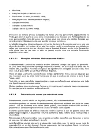 39
-

Giardíase;

-

Infecções de pele por estafilococos;

-

Intoxicações por zinco, chumbo ou cobre;

-

Irritação por causa de detergentes de limpeza;

-

Alergias alimentares;

-

Alergias a outros animais;

-

Alergia a tabaco ou outros fumos.

Dê banhos de torneira em sua Calopsita pelo menos uma vez por semana, especialmente no
Verão, pois além de quente o nosso clima é muito seco nessa época do ano. As Calopsitas são as
aves que necessitam muito de banho, uma vez que a sua pele produz uma espécie de caspa que
deverá ser removida regularmente para que não provoque comichões.
A radiação ultravioleta é importante para a conversão da vitamina D essencial para haver uma boa
absorção de cálcio no intestino. A luz solar tem outros papéis preponderantes no metabolismo
delas, mas que somente agora a ciência começa a descobrir. Portanto se não puder fornecer luz
solar direta (sem ser por meio do vidro da janela), adquira uma boa lâmpada fluorescente
específica para o efeito.
6.4.10.3.5

Alterações ambientais desencadeadoras de stress

Se bem treinada a Calopsita irá obedecer á vários comandos (Do tipo: “dá a pata” ou “para cima”
ou “para baixo” etc.) isso dará segurança emocional ao animal. Se a sua ave viver anos a fio no
mesmo sítio, exposta às mesmas condições e de repente haver alterações radicais no seu meio
onde vive, é quase certo que vai haver arranque de penas.
Obras em casa, viver numa cozinha cheia de fumos e condimentos fortes, crianças abusivas que
não respeitam a ave ou ainda morar numa casa em que o casal não se entende e a ave é que
“paga o pato”
Tudo isto e o que o caro leitor possa imaginar, é mais que suficiente para transformar uma linda
ave de estimação em uma ave careca.
Mude a gaiola de lugar regularmente. Troque os brinquedos com freqüência. Leve-a para passear
fora sempre que a temperatura ambiental permitir.
6.4.10.4

Tratamento para as aves que arrancam as penas

Primeiramente, quando não há um diagnóstico correto, não há tratamento eficaz.
Os exames poderão ser parciais ou verdadeiramente impossíveis de serem efetuados em certas
clínicas. Mas se realmente esses testes derem positivo, não somente tratarão com eficácia o
problema das penas como provavelmente salvarão a vida de sua Calopsita.
Somente quando todas as análises efetuadas derem negativas é que se poderá pensar em
problemas psicológicos. A causa mais comum é realmente a dieta, portanto a sua resolução não é
dispendiosa.
Não esqueça de fornecer uma boa ração orgânica completa e específica para Calopsitas (e acima
de tudo, que nem só de sementes vive a ave!).
Antiinflamatórios naturais tais como a babosa são muito úteis, quer no banho ou por meio de
aspersão (1ml em um litro de água). Não se esqueça dos banhos regulares. Não é normal uma
Calopsita detestar água. Habitue ela desde cedo.

 