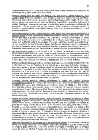 43
avermelhada ou escura. Cura-se com antibióticos e neste caso é recomendada a ingestão de
vitaminas para ajudar a cicatrização das úlceras.
-

Diarréia amarelo ocre, às vezes com sangue vivo, mal cheirosa, penas arrepiadas, mais
apetite e sede: Sinalizam Colibacilose que atinge principalmente aves com baixa resistência.
O micróbio Escherichia coli, que a causa, é transmitido pela água, alimentação e fezes. Toma,
através da corrente sangüínea, os sistemas digestivo, respiratório e reprodutivo, inflamando o
oviduto (Salpingite) e causando, com isso, o aumento do volume abdominal e dificuldade de
evacuação. Inflama também articulações, gerando atrite, fazendo a Calopsita recolher o
membro e, eventualmente, bicar o local inflamado. Se a doença atacar com violência poderá
causar morte rápida.

-

Diarréia esbranquiçada com sangue, ofegação, febre, penas arrepiadas, pulsação acelerada e
gemidos de dor: Indicam Salmonelose, também chamada de Paratifo. O contágio é alto. Dá-se
através das fezes de pássaros doentes ou de sementes e verduras contaminadas por essas
fezes, com mais freqüência em aves debilitadas. Se a mãe, ou outro pássaro que estiver na
gaiola com os filhotes, pegar a doença pode ter certeza - os filhotes também a pegarão. Curase com antibiótico, fornecendo bastante água e desinfetando as gaiolas e poleiros usados pela
ave doente. A doença atinge, além do sistema digestivo, o sistema reprodutivo e, com menor
freqüência, o respiratório, através da circulação do sangue. O índice de mortalidade é alto.

-

Diarréia escura e fraqueza: Pode ser indício de Coccidiose, causada por um dos seguintes
protozoários: Eimera sp e Isospora sp. Uma Calopsita saudável e bem alimentada resiste bem
ao ataque desta doença, que pode ser controlada com coccicidas ou coccidiostáticos. Mas o
pássaro com baixa resistência corre o risco de morrer em poucos dias, devido à desidratação
e perda de apetite causadas pela diarréia. O diagnóstico é feito por exame de fezes.

-

Diarréia verde com sangue, tremores, desmaios e convulsões: A Psitacose, também chamada
de Ornitose ou Febre de Papagaio, é uma doença grave que ataca Calopsitas, papagaios,
periquitos, araras e outros psitacídeos, causando comprometimento do fígado, dificuldade
respiratória, conjuntivite e sinusite. Como já mencionamos, pode ser pega também pelos
humanos, que ficam com febre, dores em articulações e mal estar. Por isso, em caso de
suspeita, não toque na ave, nem na gaiola e mantenha-a isolada em enquanto o veterinário
não vier. O microorganismo que causa só é detectado por exame de laboratório. É curada
através de antibióticos, tanto nas aves como nas pessoas.

-

Abdômen saliente, fraqueza, diarréia esverdeada às vezes com sangue, eventual
descoordenação motora: São indícios de Toxoplasmose ou Lankesterella, doenças raras em
Calopsitas, provocadas por protozoários que destroem células do fígado, que fica inchado.
São doenças graves, pois causam lesões irreversíveis no sistema nervoso. Atacam
especialmente filhotes. São de cura difícil. Quando no início, pode-se tentar tratamento com
antiprotozoários. Ocorrem mais em Pombos. A toxoplasmose é transmissível ao homem,
porém nunca pelo contato com ave doente, mas apenas pela ingestão se sua carne, se não
estiver bem cozida.

-

Pernas encolhidas, necrose dos dedos, eventual diarréia, dificuldade de respirar e penas
arrepiadas: Significa Estafilococose, doença causada pela bactéria Staphylococus sp. Inicia
com pequenas lesões, na forma de abscessos na planta dos pés, surgindo à dificuldade de
pular de um poleiro ao outro devido à dor - a ave mantém a perna constantemente encolhida.
Percebe-se um aumento de volume nas articulações (juntas dos ossos, dos dedos e das
pernas). Em seguida, as lesões atacam os dedos, que ficam escuros e sem movimentação
devido à necrose e podem cair. É possível a doença avançar ao aparelho digestivo e
respiratório. Neste caso, acrescentam-se os sintomas diarréia, dificuldade de respirar e penas
arrepiadas. Em pouco tempo a infecção pode se generalizar e causar a morte. A
contaminação se dá por via digestiva ou através de feridas. Cura-se com suplementação
vitamínica, pomada anti-séptica e antibiótico.

-

Mãe com peito molhado em conseqüência da diarréia dos filhotes: É a chamada Diarréia de
Ninho, que atinge filhotes de várias espécies (incluindo Calopsitas) e que, se não for curada
de imediato, pode transformar-se em uma enterite, inflamação do intestino que é a principal
causa de morte de filhotes. A causa mais comum é a alimentação imprópria que deve ser

 