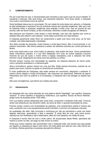 7
3

COMPORTAMENTO

Por ser muito fácil de criar, é recomendada para iniciantes e para quem quer ter pouco trabalho. É
resistente a doenças. São aves fortes, que raramente adoecem. Com tanta saúde, a Calopsita
vive muito e comumente morre de velhice.
Outra facilidade dessa ave é a procriação. Por ser criada há muito tempo em cativeiro, a Calopsita
já está predisposta a reproduzir fora do ambiente natural sem grandes exigências. Não que a ela
se dispense todas e quaisquer exigências para acasalar e botar ovos, mas as poucas de que
precisa, além de serem simples, já são conhecidas, eficientes e estão divulgadas em literatura.
São pássaros que requerem muito tempo e muita atenção, mas isso não significa que você se
desfaça dele para adquirir outro pássaro. Você realça sua família com esse pássaro.
A Calopsita geralmente mede 30cm de comprimento e pode viver bons vinte anos, se for bem
cuidada, com dieta balanceada e atividades.
Sua dieta consiste de sementes, frutas frescas e muita água fresca. Não é inconveniente, é um
pássaro reacionário. São ótimos pássaros e podem ser deixados sozinhos por curtos períodos de
tempo.
Uma coisa sobre elas é que, como todos os pássaros, elas podem lhe bicar. Outra característica
deste maravilhoso pássaro, é a sua fácil adaptação com aves de outras espécies inclusive
menores do que ela (caso o viveiro tenha o espaço necessário), pois a calopsita não tenta
dominar o local, afugentando as outras aves dos poleiros ou ninhos.
Permite compor viveiros com diversidade de espécies, em especial pássaros de menor porte,
como o periquito australiano e o diamante-gold.
Ativa e brincalhona, parece mesmo ser uma ave feliz. Estão sempre brincando, pulando de um
poleiro para outro, subindo na grade ou divertindo-se na banheira.
É muito gratificante ter Calopsitas, elas estão sempre em movimento, alegrando o ambiente. E
mesmo sendo adepta a muitas brincadeiras, não costumam ser destrutivas. Diferente de alguns
Psitacídeos que roem os poleiros e os brinquedos, a Calopsita não é de estragar os objetos que
usa.
São aves monogâmicas, que devem ser criadas aos pares.
3.1

Adestramento

As calopsitas têm seu nome derivado de uma palavra alemã "kakatielje", que significa "pequena
cacatua". O nome científico é Nymphicus hollandicus, que significa "Deusa da Nova Holanda",
antigo nome da Austrália (entre 1700-1800).
Com sua beleza exótica destacada pela crista ereta, ornamenta o ambiente onde está. Torna-se
ainda mais atraente por seu tamanho médio, de cerca de 30cm, e grande diversidade de cores.
Permite compor viveiros com diversidades de espécies, uma característica restrita à maioria das
aves, aceitando com o seu temperamento pacífico também o convívio com pássaros menores.
As qualidades vão além. Não incomoda a vizinhança por não ser barulhenta e pode nos trazer
alegrias adicionais, aprendendo a falar e assobiar. É ainda fácil de criar, pois come pouco,
reproduz-se com facilidade e não é destruidora, além de viver bastante, em média 20 anos.
A Calopsita é bonita, fácil de criar e muito calma. Se acostumada desde filhote, aprenderá até
mesmo a comer na mão, ser pega na mão e ficar no ombro.
Ainda que muitos criadores não recomendem criar a Calopsita solta, pois temem que seja pisada
por alguém ou atacada por algum outro bicho, há muita gente que opta por isso, pelo menos por
um tempo. Muitas gracinhas e surpresas ela pode lhe oferecer.

 
