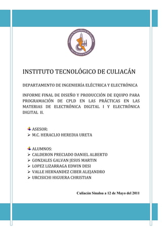 INSTITUTO TECNOLÓGICO DE CULIACÁN

DEPARTAMENTO DE INGENIERÍA ELÉCTRICA Y ELECTRÓNICA

INFORME FINAL DE DISEÑO Y PRODUCCIÓN DE EQUIPO PARA
PROGRAMACIÓN DE CPLD EN LAS PRÁCTICAS EN LAS
MATERIAS DE ELECTRÓNICA DIGITAL I Y ELECTRÓNICA
DIGITAL II.


    ASESOR:
    M.C. HERACLIO HEREDIA URETA


    ALUMNOS:
    CALDERON PRECIADO DANIEL ALBERTO
    GONZALES GALVAN JESUS MARTIN
    LOPEZ LIZARRAGA EDWIN DESI
    VALLE HERNANDEZ CIBER ALEJANDRO
    URCISICHI HIGUERA CHRISTIAN


                        Culiacán Sinaloa a 12 de Mayo del 2011
 