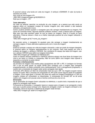 É possível colocar uma borda em volta da imagem. O atributo é BORDER. O valor da borda é
expresso em pixels.
Aqui você vê uma imagem:<P>
<IMG SRC=imagens/imagem.gif BORDER=2>
Note que a imagem...<P>
Texto alternativo
De nada vai adiantar caprichar na produção de uma imagem, se a pessoa que está vendo as
páginas utiliza um navegador incapaz de mostrar imagens (sim, eles existem e são bastante
utilizados, principalmente o lynx).
Outros usuários também ajustam o navegador para não carregar imediatamente as imagens. Por
causa de conexões lentas, algumas pessoas preferem receber o texto e depois pedir as imagens.
Mas para isso elas precisam saber do que se tratam as imagens. Essa é a função do texto
alternativo. Pode-se colocar o título ou a melhor descrição possível de uma imagem utilizando o
atributo alt:
<IMG SRC=imagem.gif ALT=nome_da_imagem>
No exemplo acima, o navegador foi ajustado para não carregar a imagem imediatamente ao
carregar a página. O texto alternativo aparece junto com o ícone de imagem.
Margens
Pode-se controlar o espaço em volta da imagem colocando o valor em pixels da margem desejada.
É possível definir as margens separadamente ou em conjunto. Para mais espaço em cima e
embaixo da imagem, o atributo é VSPACE. Se o problema for espaço dos lados da imagem, usase o atributo HSPACE para definir as margens horizontais.
<IMG SRC=imagem.gif” VSPACE=10 HSPACE=20>
Cada um desses atributos (HSPACE e VSPACE) adiciona espaço nas duas faces da imagem (em
cima e em baixo e à direita e à esquerda). Não há como definir uma margem maior apenas à
esquerda ou somente na parte inferior.
Formatos e interlaceamento
Os formatos de imagem mais aceitos pelos navegadores são GIF e JPG. A vantagem do formato
GIF é que se pode gravar na opção GIF89 para conseguir que a imagem seja carregada
progressivamente, um efeito conhecido como interlaceamento. Com o carregamento progressivo, o
usuário tem a impressão da imagem estar sendo carregada mais rápido.
O formato JPG oferece um fator de compressão maior do que o GIF. As imagens ocupam menos
espaço em bytes. Mas o processo de compressão do JPG pode causar alguma perda de qualidade
à imagem. Como regra geral, o formato JPG deve ser usado em imagens fotográficas e o GIF em
imagens criadas em computador ou desenhadas. A compressão do formato GIF se dá ainda
melhor com imagens com poucas cores e trechos contínuos de uma cor só.
Dimensões
Se as dimensões da imagem forem colocadas na referência, o usuário terá a impressão de que a
página foi carregada mais rápido.
Fornecendo as dimensões, o navegador reserva o espaço para a imagem e vai carregando o texto
para que o usuário possa começar a ler. Depois de carregado o texto, as imagens começam a ser
mostradas. Deve-se escrever a referência de imagem neste formato:
<IMG SRC=“imagem.gif” width=310 height=220>.

10

 