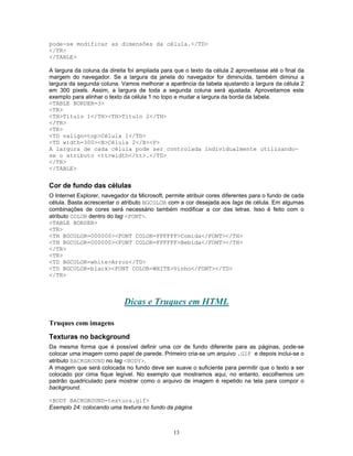 pode-se modificar as dimensões da célula.</TD>
</TR>
</TABLE>
A largura da coluna da direita foi ampliada para que o texto da célula 2 aproveitasse até o final da
margem do navegador. Se a largura da janela do navegador for diminuída, também diminui a
largura da segunda coluna. Vamos melhorar a aparência da tabela ajustando a largura da célula 2
em 300 pixels. Assim, a largura de toda a segunda coluna será ajustada. Aproveitamos este
exemplo para alinhar o texto da célula 1 no topo e mudar a largura da borda da tabela.
<TABLE BORDER=3>
<TR>
<TH>Título 1</TH><TH>Título 2</TH>
</TR>
<TR>
<TD valign=top>Célula 1</TD>
<TD width=300><B>Célula 2</B><P>
A largura de cada célula pode ser controlada individualmente utilizandose o atributo <tt>width</tt>.</TD>
</TR>
</TABLE>

Cor de fundo das células
O Internet Explorer, navegador da Microsoft, permite atribuir cores diferentes para o fundo de cada
célula. Basta acrescentar o atributo BGCOLOR com a cor desejada aos tags de célula. Em algumas
combinações de cores será necessário também modificar a cor das letras. Isso é feito com o
atributo COLOR dentro do tag <FONT>.
<TABLE BORDER>
<TR>
<TH BGCOLOR=000000><FONT COLOR=FFFFFF>Comida</FONT></TH>
<TH BGCOLOR=000000><FONT COLOR=FFFFFF>Bebida</FONT></TH>
</TR>
<TR>
<TD BGCOLOR=white>Arroz</TD>
<TD BGCOLOR=black><FONT COLOR=WHITE>Vinho</FONT></TD>
</TR>

Dicas e Truques em HTML
Truques com imagens
Texturas no background
Da mesma forma que é possível definir uma cor de fundo diferente para as páginas, pode-se
colocar uma imagem como papel de parede. Primeiro cria-se um arquivo .GIF e depois inclui-se o
atributo BACKGROUND no tag <BODY>.
A imagem que será colocada no fundo deve ser suave o suficiente para permitir que o texto a ser
colocado por cima fique legível. No exemplo que mostramos aqui, no entanto, escolhemos um
padrão quadriculado para mostrar como o arquivo de imagem é repetido na tela para compor o
background.
<BODY BACKGROUND=textura.gif>
Exemplo 24: colocando uma textura no fundo da página

13

 