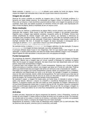 Neste exemplo, o arquivo textura.gif é utilizado como padrão de fundo da página. Várias
cópias da imagem são colocadas lado a lado até ocupar toda a área do documento.

Imagem de um pixel
Deve-se ter outros cuidados ao escolher as imagens para o fundo. O principal problema é o
tamanho em bytes destes arquivos. As dimensões da imagem influem no tamanho do arquivo.
Para criar um arquivo o mais econômico possível pode-se fazer uma imagem de apenas um pixel
quadrado. Esse pixel, que estará ocupando um tamanho mínimo em bytes, será reproduzido em
todo o fundo da página, dando a impressão de ser um arquivo único.

Baixa resolução
Outra forma de melhorar a performance da página Web é enviar primeiro uma versão em baixa
resolução das imagens. Esse truque é mais útil quando a imagem é de grandes proporções.
Digamos que a imagem seja bastante complexa, ocupando acima de 30 Kbytes. Cria-se uma
versão simplificada da mesma imagem (em preto e branco, por exemplo) e informa-se ao
navegador para carregá-la antes. Assim, o usuário pode ter uma idéia da ilustração antes de ter
que esperar pela imagem em alta resolução. Criado para o Netscape, esse truque é chamado de
low/high resolution flip trick. A inclusão da imagem de baixa resolução é conseguida com a
colocação do atributo LOWSRC, que indica o arquivo que será carregado primeiro.
<IMG SRC=altareso.gif LOWSRC=baixares.gif>
No exemplo acima, o arquivo altareso.gif é a imagem definitiva, de alta resolução. O arquivo
baixares.gif é a imagem de baixa resolução, que será carregada antes.
A principal utilidade desse truque é nos imagemaps. Sem ter que esperar pela imagem de alta
resolução, o usuário pode escolher uma área da versão menos definida e seguir a sua navegação.
Alguns lugares da rede aproveitam o recurso para criar uma pequena animação.

Fundo transparente
Os programas de desenho, independente do formato da figura, gravam uma imagem no formato
retangular. Mesmo que a imagem seja um círculo, quando a ilustração for colocada na página
Web, ela irá ocupar um espaço retangular. Se esse círculo tiver sido desenhado sobre um fundo
branco, esse fundo acompanhará a imagem.
É possível fazer uma imagem ficar com o fundo transparente. Digamos que o fundo da página
tenha uma textura e é preciso colocar uma imagem que deixe ver o fundo em volta dela. Pode-se
definir que determinada área da imagem não tenha cor nenhuma e dar a impressão de “vazado”.
Para fazer uma imagem com fundo transparente é preciso utilizar um programa como o LViewPro,
que seleciona uma determinada cor como a cor de fundo. Ao carregar a imagem no navegador,
essa cor não será mostrada, dando o efeito de transparência. Por isso é preciso que a área que se
pretende deixar transparente seja de uma cor só. Essa cor não pode se repetir em qualquer outra
parte da imagem. Do contrário essa parte também ficará transparente.
No exemplo a seguir, a imagem foi criada sobre um fundo cinza. A intenção é colocar a figura
sobre uma textura. Abre-se o arquivo no LViewPro e escolhe-se Background Color no menu
Options. O programa mostra uma tela com todas as cores presentes na imagem. Seleciona-se a
cor que ficará transparente (neste caso, o cinza) e clica-se em OK. Ao salvar o arquivo, o programa
pede uma confirmação de gravação no formato GIF89. Clica-se em OK. Ao carregar a imagem no
navegador, a área que estava na cor cinza ficou transparente e por baixo da imagem apareceu a
textura.

Anti-alias
O efeito anti-alias, disponível em alguns programas de desenho, como o Photoshop, suaviza as
bordas de uma imagem. O efeito mistura os pixels da borda com os pixels do fundo. Por exemplo,
se a borda está na cor preta e o fundo na cor branca, o anti-alias coloca na borda uma gradação
de tons de cinza. Assim, o contorno da imagem fica com maior resolução.
Dependendo do tamanho, é difícil notar as diferenças entre imagens com ou sem-anti-alias. Mas
se olharmos mais de perto, veremos como é construído o anti-alias.

14

 
