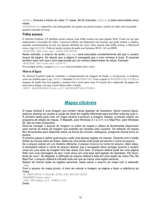 LOOP=n: Executa o trecho de vídeo “n” vezes. Se for colocado LOOP=5, o vídeo será exibido cinco
vezes.
LOOPDELAY=n: especifica, em milisegundos, de quanto em quanto tempo o trecho de vídeo será executado
quando colocado em loop.

Trilha sonora
O Internet Explorer 2.0 também aceita colocar uma trilha sonora em uma página Web. Como no tag que
implementa a execução de vídeo, é possível utilizar um dispositivo de looping, que pode manter o arquivo
tocando constantemente ou por um número definido de vezes. Para colocar uma trilha sonora, a Microsoft
criou o tag BGSOUND. Pode-se incluir trechos de áudio nos formatos WAV, AU ou MIDI.
<BGSOUND SRC=som.wav LOOP=INFINITE>
Neste exemplo, o arquivo de áudio som.wav será executado constantemente até que o usuário
troque de página. Só depois que a página é carregada que o som começa a tocar. É possível
também fazer com que o som seja tocado por um número determinado de vezes. Exemplo:
<BGSOUND SRC=som.wav LOOP=5>
No exemplo acima, o arquivo som.wav será executado cinco vezes.

Marca d'água
No Internet Explorer pode-se controlar o comportamento da imagem de fundo, o background. A empresa
criou um atributo para o tag <BODY> chamado BGPROPERTIES. Com a opção BGPROPERTIES=FIXED, a
imagem de fundo fica fixa quando o usuário rola o texto para cima. O recurso dá a impressão da página ter
uma marca d'água e de que o texto flutua sobre o fundo.
<BODY BACKGROUND=fundo.gif BGPROPERTIES=FIXED>

Mapas clicáveis
O mapa clicável é uma imagem que contém várias ligações de hipertexto. Numa mesma figura,
pode-se oferecer ao usuário a opção de clicar em regiões diferentes para escolher onde ele quer ir.
A primeira tarefa para criar um mapa clicável é produzir a imagem. Depois, é preciso utilizar um
programa de edição de mapas. O Mapedit, para Windows 3.1 e 3.11, e o MapThis!, para Windows
95, são os mais conhecidos.
Deve-se carregar o arquivo de imagem no editor de mapas e utilizar as ferramentas disponíveis
para marcar as áreas da imagem que poderão ser clicadas pelo usuários. Os editores de mapas
têm ferramentas para desenhar áreas na forma de círculos, retângulos, polígonos (forma livre) ou
pontos.
O próximo passo é definir qual arquivo cada uma dessas regiões irá chamar. Clicando com o botão
direito do mouse sobre as áreas, obtém-se uma janela onde pode ser escrito o nome do arquivo.
Se o arquivo estiver em um diretório diferente, é preciso incluí-lo no nome do arquivo. Além disso,
é necessário indicar o nome do arquivo default, que o navegador deve carregar quando o usuário
clicar em uma área da imagem fora das áreas com links. O arquivo default pode ser uma página
Web com uma mensagem do tipo “você clicou em uma área sem ligação de hipertexto. Por favor,
tente de novo”. No Mapedit, a definição do arquivo default é feita em uma opção do menu File. No
MapThis!, o arquivo default é indicado toda vez que se marca uma região sensível.
Depois de marcar todas as regiões sensíveis, basta salvar o arquivo do mapa com a extensão
.map.
Com o arquivo do mapa pronto, é hora de colocar a imagem na página e fazer a referência ao
mapa.
<A HREF=HTTP://ALGUM.SITE.COM.BR/CGI-BIN/
IMAGEMAP/mapa.map>
<IMG SRC=mapa.gif ISMAP></A>
Onde:

16

 