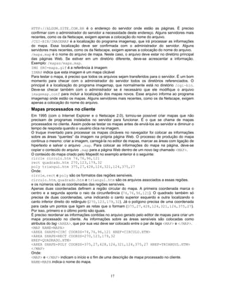 HTTP://ALGUM.SITE.COM.BR é o endereço do servidor onde estão as páginas. É preciso
confirmar com o administrador do servidor a necessidade deste endereço. Alguns servidores mais
recentes, como os da Netscape, exigem apenas a colocação do nome do arquivo.
/CGI-BIN/IMAGEMAP é a localização do programa imagemap, que irá processar as informações
do mapa. Essa localização deve ser confirmada com o administrador do servidor. Alguns
servidores mais recentes, como os da Netscape, exigem apenas a colocação do nome do arquivo.
/mapa.map é o nome do arquivo de mapa. Neste caso, o arquivo deve estar no diretório principal
das páginas Web. Se estiver em um diretório diferente, deve-se acrescentar a informação.
Exemplo: /mapas/mapa.map.
IMG SRC=mapa.gif é a referência à imagem
ISMAP indica que esta imagem é um mapa clicável
Para testar o mapa, é preciso que todos os arquivos sejam transferidos para o servidor. É um bom
momento para checar com o administrador do servidor todos os diretórios referenciados. O
principal é a localização do programa imagemap, que normalmente está no diretório /cgi-bin.
Deve-se checar também com o administrador se é necessário que ele modifique o arquivo
imagemap.conf para incluir a localização dos mapas novos. Esse arquivo informa ao programa
imagemap onde estão os mapas. Alguns servidores mais recentes, como os da Netscape, exigem
apenas a colocação do nome do arquivo.

Mapas processados no cliente
Em 1995 (com o Internet Explorer e o Netscape 2.0), tornou-se possível criar mapas que não
precisam de programas instalados no servidor para funcionar. É o que se chama de mapas
processados no cliente. Assim pode-se testar os mapas antes de enviá-los ao servidor e diminuir o
tempo de resposta quando o usuário clica na imagem.
O truque inventado para processar os mapas clicáveis no navegador foi colocar as informações
sobre as áreas “quentes” da imagem na própria página Web. O processo de produção do mapa
continua o mesmo: criar a imagem, carregá-la no editor de mapas, marcar as áreas com ligação de
hipertexto e salvar o arquivo .map. Para colocar as informações do mapa na página, deve-se
copiar o conteúdo do arquivo .map para a página Web dentro de um novo tag chamado <MAP>.
O conteúdo do mapa criado pelo Mapedit no exemplo anterior é o seguinte:
circle circulo.htm 74,76,96,121
rect quadrado.htm 270,123,179,32
poly triangul.htm 375,27,428,124,321,124,375,27
Onde:
circle, rect e poly são os formatos das regiões sensíveis.
circulo.htm, quadrado.htm e triangul.htm são os arquivos associados a essas regiões.
e os números são as coordenadas das regiões sensíveis.
Apenas duas coordenadas definem a região circular do mapa. A primeira coordenada marca o
centro e a segunda aponta o raio da circunferência (74,76,96,121). O quadrado também só
precisa de duas coordenadas, uma indicando o canto superior esquerdo e outra localizando o
canto inferior direito do retângulo (270,123,179,32). Já o polígono precisa de uma coordenada
para cada um pontos que ligam as retas que o formam (375,27,428,124,321,124,375,27).
Por isso, primeiro e o último ponto são iguais.
É preciso reordenar as informações contidas no arquivo gerado pelo editor de mapas para criar um
mapa processado no cliente. As informações sobre as áreas sensíveis são colocadas como
atributos do tag <AREA>, que por sua vez deve ser colocado entre o par de tags <MAP> e </MAP>.
<MAP NAME=MAPA>
<AREA SHAPE=CIRC COORDS=74,76,96,121 HREF=CIRCULO.HTM>
<AREA SHAPE=RECT COORDS=270,123,179,32
HREF=QUADRADO.HTM>
<AREA SHAPE=POLY COORDS=375,27,428,124,321,124,375,27 HREF=TRIANGUL.HTM>
</MAP>
Onde:
<MAP> e </MAP> indicam o início e o fim de uma descrição de mapa processado no cliente.
NAME=MAPA indica o nome do mapa.

17

 