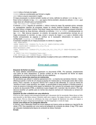 SHAPE indica o formato da região.
COORDS indica as coordenadas que formam a região.
HREF indica o arquivo associado à região
O mapa processado no cliente também recebe um nome, definido no atributo NAME do tag <MAP>.
Esse nome é utilizado no tag <IMG>, que agora informa também, através do atributo USEMAP, qual
mapa deve ser utilizado para o processamento.
<IMG SRC=mapa.gif USEMAP=#MAPA>
O atributo USEMAP, seguido do caractere #, indica o nome do mapa. No exemplo acima, somente
os navegadores capazes de processar mapas no cliente (Internet Explorer e Netscape 2.0),
poderão utilizar a imagem clicável. Para fazer mapas que todos os navegadores possam entender,
deve-se mesclar as duas técnicas, utilizando os atributos ISMAP e USEMAP, simultaneamente no
tag <IMG>. Não deve-se esquecer, no entanto, de executar os procedimentos normais de um
mapa processado no servidor, ou seja, enviar o arquivo do mapa (.map) para o diretório onde
ficarão armazenadas as páginas e verificar se é necessário referenciá-lo no arquivo de
configuração imagemap.conf do servidor.
O exemplo completo de um mapa processado no cliente é o seguinte:
<MAP NAME=MAPA>
<AREA SHAPE=CIRC COORDS=74,76,96,121 HREF=CIRCULO.HTM>
<AREA SHAPE=RECT COORDS=270,123,179,32
HREF=QUADRADO.HTM>
<AREA SHAPE=POLY COORDS=375,27,428,124,321,124,375,27 HREF=TRIANGUL.HTM>
</MAP>
<A HREF=/cgi-bin/imagemap/mapa.map>
<IMG SRC=mapa.gif USEMAP=#mapa ISMAP></A>
É importante que a descrição do mapa apareça na página antes que a referência da imagem.

Erros mais comuns
Esquecer de fechar as aspas
Às vezes defeitos estranhíssimos aparecem no documento HTML. Por exemplo, simplesmente
uma parte do texto desaparece. É preciso conferir se não foi esquecido de fechar as aspas
utilizadas em um nome de arquivo dentro de uma referência.
Colocar os nomes dos arquivos em maiúsculas
Os servidores que utilizam o sistema operacional Unix —a maioria dos servidores Internet— fazem
diferença quando o nome de um arquivo é escrito em maiúsculas ou minúsculas (caixa alta e caixa
baixa). Para o servidor, os arquivos TEXTO.TXT e texto.txt são diferentes. É o que se chama de
“sensitivo à caixa” (case sensitive, em inglês). A sensitividade à caixa também é mantida quando o
nome do arquivo é colocado entre aspas na referência. Se o arquivo foi nomeado como imagem.gif
e dentro do documento HTML a referência é para imagem.Gif, o servidor não irá achá-lo. Por isso,
deve-se escolher um padrão para os nomes dos arquivos (sempre em maiúsculas ou sempre em
minúsculas).
Esquecer de citar o diretório em uma referência
Clica-se no link e aparece uma mensagem dizendo que o documento não foi encontrado. Basta checar os links
para descobrir se não faltou colocar o diretório onde está o arquivo. Em mapas clicáveis, o cuidado deve ser
ainda maior. Deve-se checar as referências das áreas com ligação de hipertexto (no editor de mapas), a
localização do arquivo imagemap (normalmente /cgi-bin/imagemap) e o nome do mapa.
Fechar uma célula em um parágrafo diferente
É ridículo, mas o Netscape insiste em incluir espaços em branco entre as células se o tag de fim de
célula </TD> ficar separado por uma marca de parágrafo do conteúdo da célula. O tag </TD> deve
ser colocado imediatamente depois do conteúdo da célula. Exemplo:
Errado

18

 