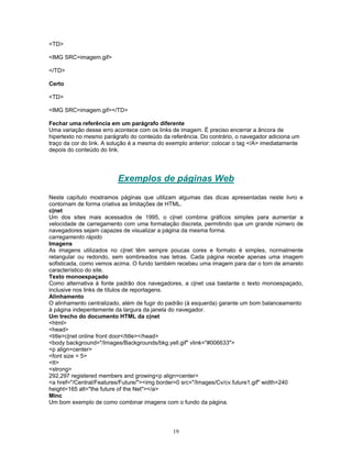 <TD>
<IMG SRC=imagem.gif>
</TD>
Certo
<TD>
<IMG SRC=imagem.gif></TD>
Fechar uma referência em um parágrafo diferente
Uma variação desse erro acontece com os links de imagem. É preciso encerrar a âncora de
hipertexto no mesmo parágrafo do conteúdo da referência. Do contrário, o navegador adiciona um
traço da cor do link. A solução é a mesma do exemplo anterior: colocar o tag </A> imediatamente
depois do conteúdo do link.

Exemplos de páginas Web
Neste capítulo mostramos páginas que utilizam algumas das dicas apresentadas neste livro e
contornam de forma criativa as limitações de HTML.
c|net
Um dos sites mais acessados de 1995, o c|net combina gráficos simples para aumentar a
velocidade de carregamento com uma formatação discreta, permitindo que um grande número de
navegadores sejam capazes de visualizar a página da mesma forma.
carregamento rápido
Imagens
As imagens utilizados no c|net têm sempre poucas cores e formato é simples, normalmente
retangular ou redondo, sem sombreados nas letras. Cada página recebe apenas uma imagem
sofisticada, como vemos acima. O fundo também recebeu uma imagem para dar o tom de amarelo
característico do site.
Texto monoespaçado
Como alternativa à fonte padrão dos navegadores, a c|net usa bastante o texto monoespaçado,
inclusive nos links de títulos de reportagens.
Alinhamento
O alinhamento centralizado, além de fugir do padrão (à esquerda) garante um bom balanceamento
à página indepentemente da largura da janela do navegador.
Um trecho do documento HTML da c|net
<html>
<head>
<title>c|net online front door</title></head>
<body background="/Images/Backgrounds/bkg.yell.gif" vlink="#006633">
<p align=center>
<font size = 5>
<tt>
<strong>
292,297 registered members and growing<p align=center>
<a href="/Central/Features/Future/"><img border=0 src="/Images/Cv/cv.future1.gif" width=240
height=165 alt="the future of the Net"></a>
Minc
Um bom exemplo de como combinar imagens com o fundo da página.

19

 