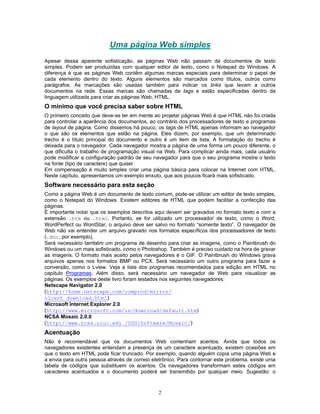 Uma página Web simples
Apesar dessa aparente sofisticação, as páginas Web não passam de documentos de texto
simples. Podem ser produzidas com qualquer editor de texto, como o Notepad do Windows. A
diferença é que as páginas Web contêm algumas marcas especiais para determinar o papel de
cada elemento dentro do texto. Alguns elementos são marcados como títulos, outros como
parágrafos. As marcações são usadas também para indicar os links que levam a outros
documentos na rede. Essas marcas são chamadas de tags e estão especificadas dentro da
linguagem utilizada para criar as páginas Web, HTML.

O mínimo que você precisa saber sobre HTML
O primeiro conceito que deve-se ter em mente ao projetar páginas Web é que HTML não foi criada
para controlar a aparência dos documentos, ao contrário dos processadores de texto e programas
de layout de página. Como dissemos há pouco, os tags de HTML apenas informam ao navegador
o que são os elementos que estão na página. Eles dizem, por exemplo, que um determinado
trecho é o título principal do documento e outro é um item de lista. A formatação do trecho é
deixada para o navegador. Cada navegador mostra a página de uma forma um pouco diferente, o
que dificulta o trabalho de programação visual na Web. Para complicar ainda mais, cada usuário
pode modificar a configuração padrão de seu navegador para que o seu programa mostre o texto
na fonte (tipo de caractere) que quiser.
Em compensação é muito simples criar uma página básica para colocar na Internet com HTML.
Neste capítulo, apresentamos um exemplo enxuto, que aos poucos ficará mais sofisticado.

Software necessário para esta seção
Como a página Web é um documento de texto comum, pode-se utilizar um editor de texto simples,
como o Notepad do Windows. Existem editores de HTML que podem facilitar a confecção das
páginas.
É importante notar que os exemplos descritos aqui devem ser gravados no formato texto e com a
extensão .htm ou .html. Portanto, se for utilizado um processador de texto, como o Word,
WordPerfect ou WordStar, o arquivo deve ser salvo no formato “somente texto”. O navegador de
Web não vai entender um arquivo gravado nos formatos específicos dos processadores de texto
(.doc, por exemplo).
Será necessário também um programa de desenho para criar as imagens, como o Paintbrush do
Windows ou um mais sofisticado, como o Photoshop. Também é preciso cuidado na hora de gravar
as imagens. O formato mais aceito pelos navegadores é o GIF. O Paintbrush do Windows grava
arquivos apenas nos formatos BMP ou PCX. Será necessário um outro programa para fazer a
conversão, como o Lview. Veja a lista dos programas recomendados para edição em HTML no
capítulo Programas. Além disso, será necessário um navegador de Web para visualizar as
páginas. Os exemplos deste livro foram testados nos seguintes navegadores:
Netscape Navigator 2.0
(http://home.netscape.com/comprod/mirror/
client_download.html)
Microsoft Internet Explorer 2.0
(http://www.microsoft.com/ie/download/default.htm)
NCSA Mosaic 2.0.0
(http://www.ncsa.uiuc.edu /SDG/Software/Mosaic/)

Acentuação
Não é recomendável que os documentos Web contenham acentos. Ainda que todos os
navegadores existentes entendam a presença de um caractere acentuado, existem ocasiões em
que o texto em HTML pode ficar truncado. Por exemplo, quando alguém copia uma página Web e
a envia para outra pessoa através de correio eletrônico. Para contornar este problema, existe uma
tabela de códigos que substituem os acentos. Os navegadores transformam estes códigos em
caracteres acentuados e o documento poderá ser transmitido por qualquer meio. Sugestão: o

2

 