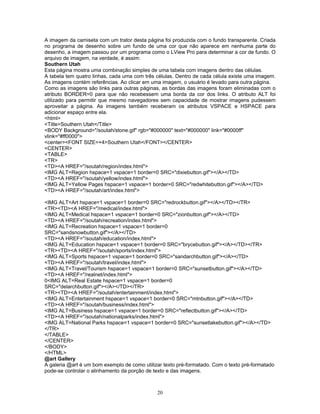 A imagem da camiseta com um trator desta página foi produzida com o fundo transparente. Criada
no programa de desenho sobre um fundo de uma cor que não aparece em nenhuma parte do
desenho, a imagem passou por um programa como o LView Pro para determinar a cor de fundo. O
arquivo de imagem, na verdade, é assim:
Southern Utah
Esta página mostra uma combinação simples de uma tabela com imagens dentro das células.
A tabela tem quatro linhas, cada uma com três células. Dentro de cada célula existe uma imagem.
As imagens contém referências. Ao clicar em uma imagem, o usuário é levado para outra página.
Como as imagens são links para outras páginas, as bordas das imagens foram eliminadas com o
atributo BORDER=0 para que não recebessem uma borda da cor dos links. O atributo ALT foi
utilizado para permitir que mesmo navegadores sem capacidade de mostrar imagens pudessem
aproveitar a página. As imagens também receberam os atributos VSPACE e HSPACE para
adicionar espaço entre ela.
<html>
<Title>Southern Utah</Title>
<BODY Background="/soutah/stone.gif" rgb="#000000" text="#000000" link="#0000ff"
vlink="#ff0000">
<center><FONT SIZE=+4>Southern Utah</FONT></CENTER>
<CENTER>
<TABLE>
<TR>
<TD><A HREF="/soutah/region/index.html">
<IMG ALT=Region hspace=1 vspace=1 border=0 SRC="dixiebutton.gif"></A></TD>
<TD><A HREF="/soutah/yellow/index.html">
<IMG ALT=Yellow Pages hspace=1 vspace=1 border=0 SRC="redwhitebutton.gif"></A></TD>
<TD><A HREF="/soutah/art/index.html">
<IMG ALT=Art hspace=1 vspace=1 border=0 SRC="redrockbutton.gif"></A></TD></TR>
<TR><TD><A HREF="/medical/index.html">
<IMG ALT=Medical hspace=1 vspace=1 border=0 SRC="zionbutton.gif"></A></TD>
<TD><A HREF="/soutah/recreation/index.html">
<IMG ALT=Recreation hspace=1 vspace=1 border=0
SRC="sandsnowbutton.gif"></A></TD>
<TD><A HREF="/soutah/education/index.html">
<IMG ALT=Education hspace=1 vspace=1 border=0 SRC="brycebutton.gif"></A></TD></TR>
<TR><TD><A HREF="/soutah/sports/index.html">
<IMG ALT=Sports hspace=1 vspace=1 border=0 SRC="sandarchbutton.gif"></A></TD>
<TD><A HREF="/soutah/travel/index.html">
<IMG ALT=Travel/Tourism hspace=1 vspace=1 border=0 SRC="sunsetbutton.gif"></A></TD>
<TD><A HREF="/realnet/index.html">
0<IMG ALT=Real Estate hspace=1 vspace=1 border=0
SRC="delarchbutton.gif"></A></TD></TR>
<TR><TD><A HREF="/soutah/entertainment/index.html">
<IMG ALT=Entertainment hspace=1 vspace=1 border=0 SRC="mtnbutton.gif"></A></TD>
<TD><A HREF="/soutah/business/index.html">
<IMG ALT=Business hspace=1 vspace=1 border=0 SRC="reflectbutton.gif"></A></TD>
<TD><A HREF="/soutah/nationalparks/index.html">
<IMG ALT=National Parks hspace=1 vspace=1 border=0 SRC="sunsetlakebutton.gif"></A></TD>
</TR>
</TABLE>
</CENTER>
</BODY>
</HTML>
@art Gallery
A galeria @art é um bom exemplo de como utilizar texto pré-formatado. Com o texto pré-formatado
pode-se controlar o alinhamento da porção de texto e das imagens.

20

 