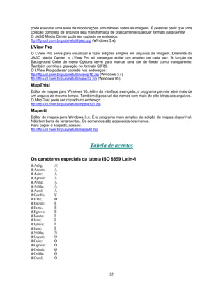 pode executar uma série de modificações simultâneas sobre as imagens. É possível pedir que uma
coleção completa de arquivos seja transformada de praticamente qualquer formato para GIF89.
O JASC Media Center pode ser copiado no endereço:
ftp://ftp.uol.com.br/pub/netutil/jasc.zip (Windows 3.x)

LView Pro
O LView Pro serve para visualizar e fazer edições simples em arquivos de imagem. Diferente do
JASC Media Center, o LView Pro só consegue editar um arquivo de cada vez. A função de
Background Color do menu Options serve para marcar uma cor de fundo como transparente.
Também permite a gravação no formato GIF89.
O LView Pro pode ser copiado nos endereços:
ftp://ftp.uol.com.br/pub/netutil/lviewp1b.zip (Windows 3.x)
ftp://ftp.uol.com.br/pub/netutil/lview32.zip (Windows 95)

MapThis!
Editor de mapas para Windows 95. Além da interface avançada, o programa permite abrir mais de
um arquivo ao mesmo tempo. Também é possível dar nomes com mais de oito letras aos arquivos.
O MapThis! pode ser copiado no endereço:
ftp://ftp.uol.com.br/pub/netutil/mpths120.zip

Mapedit
Editor de mapas para Windows 3.x. É o programa mais simples de edição de mapas disponível.
Não tem barra de ferramentas. Os comandos são acessados nos menus.
Para copiar o Mapedit, acesse:
ftp://ftp.uol.com.br/pub/netutil/mapedit.zip

Tabela de acentos
Os caracteres especiais da tabela ISO 8859 Latin-1
&Aelig;
&Aacute;
&Acirc;
&Agrave;
&Aring;
&Atilde;
&Auml;
&Ccedil;
&ETH;
&Eacute;
&Ecirc;
&Egrave;
&Iacute;
&Icirc;
&Igrave;
&Iuml;
&Ntilde;
&Oacute;
&Ocirc;
&Ograve;
&Oslash;
&Otilde;
&Ouml;

Æ
Á
Â
À
Å
Ã
Ä
Ç
Ð
É
Ê
È
Í
Î
Ì
Ï
Ñ
Ó
Ô
Ò
Ø
Õ
Ö

22

 