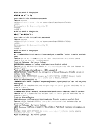 Aceito por: todos os navegadores

<TITLE> e </TITLE>
Marca o início e o fim do título do documento.
Exemplo: <HTML>
<HEAD><TITLE>T&iacute;tulo da p&aacute;gina</TITLE></HEAD>
<BODY>
Conte&uacute;do da p&aacute;gina<P>
</BODY>
</HTML>
Aceito por: todos os navegadores

<BODY> e </BODY>
Marca o início e o fim do conteúdo do documento.
Exemplo: <HTML>
<HEAD><TITLE>T&iacute;tulo da p&aacute;gina</TITLE></HEAD>
<BODY>
Conte&uacute;do da p&aacute;gina<P>
</BODY>
</HTML>
Aceito por: todos os navegadores
Atributos
BGCOLOR=#nnnnnn: modifica a cor do fundo da página (o Apêndice C mostra os valores possíveis
de n).
Exemplo: <BODY BGCOLOR=#FFFFFF> ou <BODY BGCOLOR=#WHITE>O fundo desta
p&aacute;gina &eacute; branco</body>
Aceito por: Netscape 1.1 e Internet Explorer
BACKGROUND=imagem.gif: coloca uma imagem como fundo da página.
Exemplo: <BODY BACKGROUND=imagem.gif>Esta p&aacute;gina tem uma imagem no
fundo.</BODY>
Aceito por: Netscape, Internet Explorer e NCSA Mosaic 2.0
BGPROPERTIES=FIXED: Mantém fixa a imagem de fundo quando a página é rolada, criando um
efeito de marca d'água.
Exemplo: <BODY BACKGROUND=imagem.gif BGPROPERTIES=FIXED>A imagem desta
p&aacute;gina n&atilde;o rola junto com o texto.</BODY>
Aceito por: Internet Explorer 2.0
LEFTMARGIN=n: define a largura da margem esquerda da página (sendo que n é o valor em pixels
da margem).
Exemplo: <BODY LEFTMARGIN=10>A margem esquerda desta página &eacute; de 10
pixels.</BODY>
Aceito por: Internet Explorer
TOPMARGIN=n: define a altura da margem superior (sendo que n é o valor em pixels da margem).
Exemplo: <BODY TOPMARGIN=10>A margem superior desta página &eacute; de 10
pixels.</BODY>
Aceito por: Internet Explorer
TEXT=#nnnnnn: modifica a cor do texto (o Apêndice C mostra os valores possíveis de n).
Exemplo: <BODY TEXT=#FF0000>O texto desta p&aacute;gina est&aacute; em
vermelho.</BODY>
Aceito por: Netscape 1.1 e Internet Explorer
LINK=#nnnnnn: modifica a cor dos links não visitados (o Apêndice C mostra os valores possíveis
de n).
Exemplo: <BODY LINK=#FF0000>Os links n&atilde;o visitados desta página
aparecem em vermelho.</BODY>
Aceito por: Netscape 1.1 e Internet Explorer

25

 