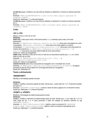 ALINK=#nnnnnn: modifica a cor dos links já visitados (o Apêndice C mostra os valores possíveis
de n).
Exemplo: <BODY ALINK=#FF0000>Os links ativos desta página aparecem em
vermelho.</BODY>
Aceito por: Netscape 1.1 e Internet Explorer
VLINK=#nnnnnn: modifica a cor dos links já visitados (o Apêndice C mostra os valores possíveis
de n).
Exemplo: <BODY VLINK=#FF0000>Os links visitados desta página aparecem em
vermelho.</BODY>

Links
<A> e </A>
Marca o início e o fim de um link.
Atributos
HREF=URL: indica para onde o link levará (sendo URL o endereço para onde o link está
apontando).
Exemplo: <A HREF=http://www.xyz.com>Site da XYZ</A> (leva para uma página em outro
computador, <HREF=texto.htm>Texto</A> (leva para uma outra página no mesmo
computador), <A HREF=#capitulo1>Cap&iacute;tulo 1</A> (leva para uma outra parte do
mesmo documento) ou <A HREF=texto.htm#capitulo1>Cap&iacute;tulo 1 do
texto</A> (leva para uma parte determinada de outro documento)
Aceito por: todos os navegadores
NAME=nome: identifica o alvo de um link no meio de um documento (sendo que nome é o nome
dado ao alvo de um link).
Exemplo: <A HREF=#capitulo1>Cap&iacute;tulo 1</A>...<A
NAME=capitulo1>Cap&iacute;tulo 1</A>
Aceito por: todos os navegadores
TARGET=WINDOW: abre uma nova janela do navegador com o resultado de um link.
Exemplo: <A HREF=http://www.xyz.com target=window>Site da XYZ</A> (O página
principal do site da XYZ é aberta em uma segunda janela do navegador).
Aceito por: Netscape 2.0

Texto e alinhamento
<BASEFONT>
Modifica a formatação padrão do texto.
Atributos
SIZE=n: modifica o tamanho padrão do texto. Sendo que n pode valer de 1 a 7. O tamanho padrão
do texto é 3.
Exemplo: <BASEFONT SIZE=5>Texto (coloca o texto de toda a página em um tamanho maior).
Aceito por: Netscape 1.1 e Internet Explorer

<FONT> e </FONT>
Modifica a formatação de determinada parte do texto.
Atributos
SIZE=n: modifica o tamanho de determinada parte do texto. Sendo que n é um valor de 1 a 7. O
valor pode ser de -7 a +7 para aumentar o texto em relação ao tamanho definido no tag
<BASEFONT SIZE=n>.
Exemplo: <A FONT SIZE=5>Texto</FONT> (define o texto no tamanho 5), <BASEFONT
SIZE=5><FONT SIZE=+1>Texto</FONT> (define o texto no tamanho equivalente ao 6)
Aceito por: Netscape 1.1 e Internet Explorer

26

 