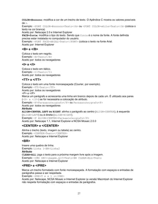 COLOR=#nnnnnn: modifica a cor de um trecho de texto. O Apêndice C mostra os valores possíveis
de n.
Exemplo: <FONT COLOR=#nnnnnn>Texto</A> ou <FONT COLOR=white>Texto</A> (coloca o
texto na cor branca)
Aceito por: Netscape 2.0 e Internet Explorer
FACE=fonte: modifica o tipo do texto. Sendo que fonte é o nome da fonte. A fonte definida
precisa estar instalada no computador do usuário.
Exemplo: <FONT FACE=ARIAL>Texto</FONT> (coloca o texto na fonte Arial.
Aceito por: Internet Explorer

<B> e </B>
Coloca o texto em negrito.
Exemplo: <B>Texto</B>
Aceito por: todos os navegadores

<I> e </I>
Coloca o texto em itálico.
Exemplo: <I>Texto</I>
Aceito por: todos os navegadores

<TT> e </TT>
Coloca o texto em uma fonte monoespaçada (Courier, por exemplo).
Exemplo: <TT>Texto</TT>
Aceito por: todos os navegadores
<P> e </P>
Marca um parágrafo e acrescenta uma linha em branco depois de cada um. É utilizado aos pares
(<P> e </P>) se for necessária a colocação de atributo.
Exemplo: <P>Par&aacute;grafo</P> ou Par&aacute;grafo<P>
Aceito por: todos os navegadores
Atributo
ALIGN=CENTER, LEFT ou RIGHT: alinha o parágrafo ao centro (ALIGN=CENTER), à esquerda
(ALIGN=LEFT) ou à direita (ALIGN=RIGHT).
Exemplo: <P ALIGN=CENTER>Par&aacute;grafo</P>
Aceito por: Netscape 1.1, Internet Explorer e NCSA Mosaic 2.0.0

<CENTER> e </CENTER>
Alinha o trecho (texto, imagem ou tabela) ao centro.
Exemplo: <CENTER>Texto</CENTER>
Aceito por: Netscape e Internet Explorer

<BR>
Insere uma quebra de linha.
Exemplo: Linha 1<BR>Linha2
Atributo
CLEAR=ALL: joga o texto para a próxima margem livre após a imagem.
Exemplo: <IMG SRC=imagem.gif>Texto<BR CLEAR=ALL>Texto
Aceito por: Netscape e Internet Explorer

<PRE> e </PRE>
Marca um trecho formatado com fonte monoespaçada. A formatação com espaços e entradas de
parágrafos passa a ser respeitada.
Exemplo: <PRE>T e x t o</PRE>
Aceito por: Netscape, NCSA Mosaic e Internet Explorer (a versão Macintosh do Internet Explorer
não respeita formatação com espaços e entradas de parágrafos.

27

 