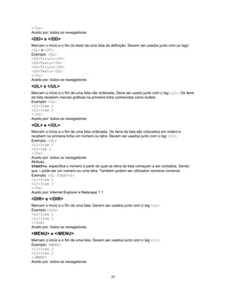 </DL>
Aceito por: todos os navegadores

<DD> e </DD>
Marcam o início e o fim do texto de uma lista de definição. Devem ser usados junto com os tags
<DL> e <DT>.
Exemplo: <DL>
<DT>Título</DT>
<DD>Texto</DD>
<DT>Título</DT>
<DD>Texto</DD>
</DL>
Aceito por: todos os navegadores

<UL> e </UL>
Marcam o início e o fim de uma lista não ordenada. Deve ser usado junto com o tag <LI>. Os itens
da lista recebem marcas gráficas na primeira linha conhecidas como bullets.
Exemplo: <UL>
<LI>Item 1
<LI>Item 2
</UL>
Aceito por: todos os navegadores

<OL> e </OL>
Marcam o início e o fim de uma lista ordenada. Os itens da lista são colocados em ordem e
recebem na primeira linha um número ou letra. Devem ser usados junto com o tag <LI>.
Exemplo: <OL>
<LI>Item 1
<LI>Iem 2
</OL>
Aceito por: todos os navegadores
Atributo
START=n: especifica o número a partir do qual os itens da lista começam a ser contados. Sendo
que n pode ser um número ou uma letra. Também podem ser utilizados números romanos.
Exemplo: <OL START=3>
<LI>Item 1
<LI>Item 2
</OL>
Aceito por: Internet Explorer e Netscape 1.1

<DIR> e </DIR>
Marcam o início e o fim de uma lista. Devem ser usados junto com o tag <LI>.
Exemplo:<DIR>
<LI>Item 1
<LI>Item 2
</DIR>
Aceito por: todos os navegadores

<MENU> e </MENU>
Marcam o início e o fim de uma lista. Devem ser usados junto com o tag <LI>.
Exemplo: <MENU>
<LI>Item 1
<LI>Item 2
</MENU>
Aceito por: todos os navegadores

29

 