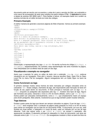 documento pode ser escrito com os acentos e, antes de ir para o servidor de Web, ser submetido a
uma macro de processador de texto para substituí-los pelos códigos HTML. O Apêndice A mostra
a tabela de acentos ISO 8859 Latin-1. Para facilitar a leitura, os exemplos deste livro contêm os
acentos normais de um editor de texto ao invés dos códigos.

Primeiro Exemplo
A melhor maneira de aprender a escrever páginas de Web é fazendo. Vamos ao primeiro exemplo:
<HTML>
<HEAD>
<TITLE>Primeiro exemplo</TITLE>
</HEAD>
<BODY>
<H1>Título principal</H1>
Este é o texto do primeiro exemplo.
Para dividir os parágrafos, usa-se o tag <P>.<P>
Este é o segundo parágrafo. Para colocar um novo título depois
de um parágrafo não é necessário colocar o tag <P>.
<H2>Título secundário</H2>
Para abrir uma linha, usa-se o tag <br>,<br>
certo?
<H3>Uma lista</H3>
<UL>
<LI>Item 1
<LI>Item 2
<LI>Item 3
</UL>
</BODY>
</HTML>
Observação: a representação dos tags <P> e <BR> foi escrita na forma de código (<P> e
<BR>, respectivamente). Do contrário, essa representação não seria mostrada na página,
mas interpretada com os efeitos reais de cada um dos tags.

Visualizando o exemplo no navegador
Assim que o exemplo for salvo no editor de texto com a extensão .htm ou .html, pode-se
visualizá-lo em um navegador. Para abrir o arquivo, deve-se escolher Open, Open File ou Open
Local File no menu File do navegador. Alguns navegadores tem um botão Open na barra de
botões. .

Como funcionam os tags
O primeiro exemplo mostra vários trechos de texto marcados por códigos colocados entre os
caracteres < e >. Esses códigos, chamados de tags, são responsáveis pela marcação do texto em
função de seu papel dentro do documento. O título principal é marcado com os tags <H1> e
</H1>, enquanto os parágrafos são separados pelo tag <P>. Existem dois tipos de tags. Alguns
são formados aos pares, indicando o início e o fim do trecho afetado, como o par <H1> e </H1>.
Outros podem ser colocados individualmente, como o <P>, que simplesmente insere um espaço
para dividir parágrafos. Mais adiante, mostraremos que os tags também podem receber atributos.

Tags básicos
Existem quatro pares de tags que devem ser sempre colocados na página. O par de tags <HTML>
e </HTML> deve englobar todo o conteúdo da página (estar presente no início e no fim do texto)
para indicar ao navegador que se trata de um documento HTML. O documento, por sua vez, está
dividido em duas partes: o cabeçalho e o corpo do texto, cada um indicado por um par de tags
diferente. Tudo que estiver entre o par <HEAD> e </HEAD> irá compor o cabeçalho, não
aparecendo na página. O elemento principal do cabeçalho é o título do documento, que deve ser
colocado entre o par <TITLE> e </TITLE>. Os navegadores mostram o título na barra de título do

3

 