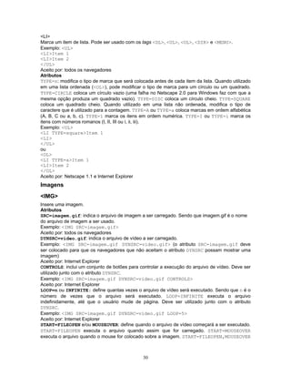 <LI>
Marca um item de lista. Pode ser usado com os tags <DL>, <UL>, <OL>, <DIR> e <MENU>.
Exemplo: <UL>
<LI>Item 1
<LI>Item 2
</UL>
Aceito por: todos os navegadores
Atributos
TYPE=n: modifica o tipo de marca que será colocada antes de cada item da lista. Quando utilizado
em uma lista ordenada (<OL>), pode modificar o tipo de marca para um círculo ou um quadrado.
TYPE=CIRCLE coloca um círculo vazio (uma falha no Netscape 2.0 para Windows faz com que a
mesma opção produza um quadrado vazio). TYPE=DISC coloca um círculo cheio. TYPE=SQUARE
coloca um quadrado cheio. Quando utilizado em uma lista não ordenada, modifica o tipo de
caractere que é utilizado para a contagem. TYPE=A ou TYPE=a coloca marcas em ordem alfabética
(A, B, C ou a, b, c). TYPE=1 marca os itens em ordem numérica. TYPE=I ou TYPE=i marca os
itens com números romanos (I, II, III ou i, ii, iii).
Exemplo: <UL>
<LI TYPE=square>Item 1
<LI>
</UL>
ou
<OL>
<LI TYPE=a>Item 1
<LI>Item 2
</OL>
Aceito por: Netscape 1.1 e Internet Explorer

Imagens
<IMG>
Insere uma imagem.
Atributos
SRC=imagem.gif: indica o arquivo de imagem a ser carregado. Sendo que imagem.gif é o nome
do arquivo de imagem a ser usado.
Exemplo: <IMG SRC=imagem.gif>
Aceito por: todos os navegadores
DYNSRC=video.gif: indica o arquivo de vídeo a ser carregado.
Exemplo: <IMG SRC=imagem.gif DYNSRC=video.gif> (o atributo SRC=imagem.gif deve
ser colocado para que os navegadores que não aceitam o atributo DYNSRC possam mostrar uma
imagem)
Aceito por: Internet Explorer
CONTROLS: inclui um conjunto de botões para controlar a execução do arquivo de vídeo. Deve ser
utilizado junto com o atributo DYNSRC.
Exemplo: <IMG SRC=imagem.gif DYNSRC=video.gif CONTROLS>
Aceito por: Internet Explorer
LOOP=n ou INFINITE: define quantas vezes o arquivo de vídeo será executado. Sendo que n é o
número de vezes que o arquivo será executado. LOOP=INFINITE executa o arquivo
indefinidamente, até que o usuário mude de página. Deve ser utilizado junto com o atributo
DYNSRC.
Exemplo: <IMG SRC=imagem.gif DYNSRC=video.gif LOOP=5>
Aceito por: Internet Explorer
START=FILEOPEN e/ou MOUSEOVER: define quando o arquivo de vídeo começará a ser executado.
START=FILEOPEN executa o arquivo quando assim que for carregado. START=MOUSEOVER
executa o arquivo quando o mouse for colocado sobre a imagem. START=FILEOPEN,MOUSEOVER

30

 