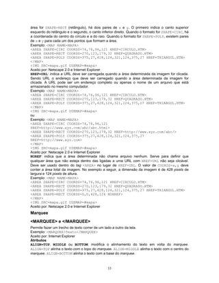 área for SHAPE=RECT (retângulo), há dois pares de x e y. O primeiro indica o canto superior
esquerdo do retângulo e o segundo, o canto inferior direito. Quando o formato for SHAPE=CIRC, há
a coordenada do centro do círculo e a do raio. Quando o formato for SHAPE=POLY, existem pares
de x e y para cada um dos pontos que formam a área.
Exemplo: <MAP NAME=MAPA>
<AREA SHAPE=CIRC COORDS=74,76,96,121 HREF=CIRCULO.HTM>
<AREA SHAPE=RECT COORDS=270,123,179,32 HREF=QUADRADO.HTM>
<AREA SHAPE=POLY COORDS=375,27,428,124,321,124,375,27 HREF=TRIANGUL.HTM>
</MAP>
<IMG SRC=mapa.gif USEMAP=#mapa>
Aceito por: Netscape 2.0 e Internet Explorer
HREF=URL: indica a URL deve ser carregada quando a área determinada da imagem for clicada.
Sendo URL o endereço que deve ser carregado quando a área determinada da imagem for
clicada. A URL pode ser um endereço completo ou apenas o nome de um arquivo que está
armazenado no mesmo computador.
Exemplo: <MAP NAME=MAPA>
<AREA SHAPE=CIRC COORDS=74,76,96,121 HREF=CIRCULO.HTM>
<AREA SHAPE=RECT COORDS=270,123,179,32 HREF=QUADRADO.HTM>
<AREA SHAPE=POLY COORDS=375,27,428,124,321,124,375,27 HREF=TRIANGUL.HTM>
</MAP>
<IMG SRC=mapa.gif USEMAP=#mapa>
ou
Exemplo: <MAP NAME=MAPA>
<AREA SHAPE=CIRC COORDS=74,76,96,121
HREF=http://www.xyz.com/abc/abc.html>
<AREA SHAPE=RECT COORDS=270,123,179,32 HREF=http://www.xyz.com/abc/>
<AREA SHAPE=POLY COORDS=375,27,428,124,321,124,375,27
HREF=http://www.xyz.com>
</MAP>
<IMG SRC=mapa.gif USEMAP=#mapa>
Aceito por: Netscape 2.0 e Internet Explorer
NOREF: indica que a área determinada não chama arquivo nenhum. Serve para definir que
qualquer área que não esteja dentro das ligadas a uma URL com HREF=URL não seja clicável.
Deve ser usado dentro do tag <AREA> no lugar de HREF=URL. O valor de COORDS=x,y deve
conter a área total da imagem. No exemplo a seguir, a dimensão da imagem é de 428 pixels de
largura e 124 pixels de altura.
Exemplo: <MAP NAME=MAPA>
<AREA SHAPE=CIRC COORDS=74,76,96,121 HREF=CIRCULO.HTM>
<AREA SHAPE=RECT COORDS=270,123,179,32 HREF=QUADRADO.HTM>
<AREA SHAPE=POLY COORDS=375,27,428,124,321,124,375,27 HREF=TRIANGUL.HTM>
<AREA SHAPE=RECT COORDS=0,0,428,124 NOHREF>
</MAP>
<IMG SRC=mapa.gif USEMAP=#mapa>
Aceito por: Netscape 2.0 e Internet Explorer

Marquee
<MARQUEE> e </MARQUEE>
Permite fazer um trecho de texto correr de um lado a outro da tela.
Exemplo: <MARQUEE>Texto</MARQUEE>
Aceito por: Internet Explorer
Atributos
ALIGN=TOP, MIDDLE ou BOTTOM: modifica o alinhamento do texto em volta do marquee.
ALIGN=TOP alinha o texto com o topo do marquee. ALIGN=MIDDLE alinha o texto com o centro do
marquee. ALIGN=BOTTOM alinha o texto com a base do marquee.

33

 