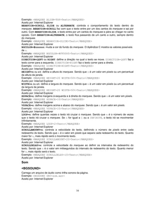 Exemplo: <MARQUEE ALIGN=TOP>Texto</MARQUEE>
Aceito por: Internet Explorer
BEHAVIOR=SCROLL, SLIDE ou ALTERNATE: controla o comportamento do texto dentro do
marquee. BEHAVIOR=SCROLL faz com que o texto entre por um dos cantos do marquee e sai por
outro. Com BEHAVIOR=SLIDE, o texto entra por um cantos do marquee e pára ao chegar no canto
oposto. Com BEHAVIOR=ALTERNATE, o texto fica passando de um canto a outro, sempre dentro
do marquee.
Exemplo: <MARQUEE BEHAVIOR=SLIDE>Texto</MARQUEE>
Aceito por: Internet Explorer
BGCOLOR=#nnnnnn: muda a cor do fundo do marquee. O Apêndice C mostra os valores possíveis
de n.
Exemplo: <MARQUEE BGCOLOR=#FF0000>Texto</MARQUEE>
Aceito por: Internet Explorer
DIRECTION=LEFT ou RIGHT: define a direção na qual o texto se move. DIRECTION=LEFT faz o
texto correr para a esquerda. DIRECTION=RIGHT faz o texto correr para a direita.
Exemplo: <MARQUEE DIRECTION=RIGHT>Texto</MARQUEE>
Aceito por: Internet Explorer
HEIGHT=n ou n%: define a altura do marquee. Sendo que n é um valor em pixels ou um percentual
da altura da janela.
Exemplo: <MARQUEE HEIGHT=20 WIDTH=50%>Texto</MARQUEE>
Aceito por: Internet Explorer
WIDTH=n ou n%: define a largura do marquee. Sendo que n é um valor em pixels ou um percentual
da largura da janela.
Exemplo: <MARQUEE HEIGHT=20 WIDTH=50%>Texto</MARQUEE>
Aceito por: Internet Explorer
HSPACE=n: define margens à esquerda e à direita do marquee. Sendo que n é um valor em pixels.
Exemplo: <MARQUEE HSPACE=10>Texto</MARQUEE>
Aceito por: Internet Explorer
VSPACE=n: define margens acima e abaixo do marquee. Sendo que n é um valor em pixels.
Exemplo: <MARQUEE VSPACE=10>Texto</MARQUEE>
Aceito por: Internet Explorer
LOOP=n: define quantas vezes o texto irá cruzar o marquee. Sendo que n é o número de vezes
que o texto irá cruzar o marquee. Se n for igual a 1 ou a INFINITE, o texto irá se movimentar
infinitamente.
Exemplo: <MARQUEE LOOP=2>Texto</MARQUEE>
Aceito por: Internet Explorer
SCROLLAMOUNT=n: controla a velocidade do texto, definindo o número de pixels entre cada
redesenho do texto. Sendo que n é o valor em pixels que separa cada redesenho do texto. Quanto
maior for n, mais rápido será o movimento texto.
Exemplo: <MARQUEE SCROLLAMOUNT=20>Texto</MARQUEE>
Aceito por: Internet Explorer
SCROLLDELAY=n: controla a velocidade do marquee ao definir os intervalos de redesenho do
texto. Sendo que n é o valor em milisegundos do intervalo de redesenho do texto. Quanto menor
for n, mais rápido será o texto.
Exemplo: <MARQUEE SCROLLDELAY=10>Texto</MARQUEE>
Aceito por: Internet Explorer

Som
<BGSOUND>
Carrega um arquivo de áudio como trilha sonora da página.
Exemplo: <BGSOUND SRC=som.wav>
Aceito por: Internet Explorer

34

 