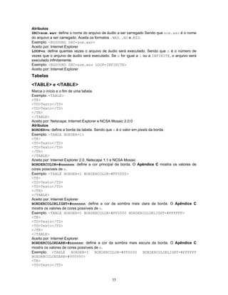 Atributos
SRC=som.wav: define o nome do arquivo de áudio a ser carregado Sendo que som.wav é o nome
do arquivo a ser carregado. Aceita os formatos .WAV, .AU e .MID.
Exemplo: <BGSOUND SRC=som.wav>
Aceito por: Internet Explorer
LOOP=n: define quantas vezes o arquivo de áudio será executado. Sendo que n é o número de
vezes que o arquivo de áudio será executado. Se n for igual a 1 ou a INFINITE, o arquivo será
executado infinitamente.
Exemplo: <BGSOUND SRC=som.wav LOOP=INFINITE>
Aceito por: Internet Explorer

Tabelas
<TABLE> e </TABLE>
Marca o início e o fim de uma tabela.
Exemplo: <TABLE>
<TR>
<TD>Texto</TD>
<TD>Texto</TD>
</TR>
</TABLE>
Aceito por: Netscape, Internet Explorer e NCSA Mosaic 2.0.0
Atributos
BORDER=n: define a borda da tabela. Sendo que n é o valor em pixels da borda.
Exemplo: <TABLE BORDER=1>
<TR>
<TD>Texto</TD>
<TD>Texto</TD>
</TR>
</TABLE>
Aceito por: Internet Explorer 2.0, Netscape 1.1 e NCSA Mosaic
BORDERCOLOR=#nnnnnn: define a cor principal da borda. O Apêndice C mostra os valores de
cores possíveis de n.
Exemplo: <TABLE BORDER=1 BORDERCOLOR=#FF0000>
<TR>
<TD>Texto</TD>
<TD>Texto</TD>
</TR>
</TABLE>
Aceito por: Internet Explorer
BORDERCOLORLIGHT=#nnnnnn: define a cor da sombra mais clara da borda. O Apêndice C
mostra os valores de cores possíveis de n.
Exemplo: <TABLE BORDER=1 BORDERCOLOR=#FF0000 BORDERCOLORLIGHT=#FFFFFF>
<TR>
<TD>Texto</TD>
<TD>Texto</TD>
</TR>
</TABLE>
Aceito por: Internet Explorer
BORDERCOLORDARK=#nnnnnn: define a cor da sombra mais escura da borda. O Apêndice C
mostra os valores de cores possíveis de n.
Exemplo: <TABLE
BORDER=1
BORDERCOLOR=#FF0000
BORDERCOLORLIGHT=#FFFFFF
BORDERCOLORDARK=#000000>
<TR>
<TD>Texto</TD>

35

 