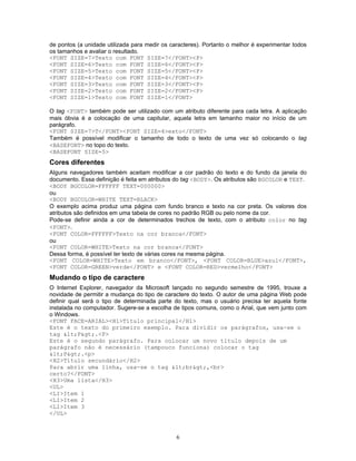 de pontos (a unidade utilizada para medir os caracteres). Portanto o melhor é experimentar todos
os tamanhos e avaliar o resultado.
<FONT SIZE=7>Texto com FONT SIZE=7</FONT><P>
<FONT SIZE=6>Texto com FONT SIZE=6</FONT><P>
<FONT SIZE=5>Texto com FONT SIZE=5</FONT><P>
<FONT SIZE=4>Texto com FONT SIZE=4</FONT><P>
<FONT SIZE=3>Texto com FONT SIZE=3</FONT><P>
<FONT SIZE=2>Texto com FONT SIZE=2</FONT><P>
<FONT SIZE=1>Texto com FONT SIZE=1</FONT>
O tag <FONT> também pode ser utilizado com um atributo diferente para cada letra. A aplicação
mais óbvia é a colocação de uma capitular, aquela letra em tamanho maior no início de um
parágrafo.
<FONT SIZE=7>T</FONT><FONT SIZE=4>exto</FONT>
Também é possível modificar o tamanho de todo o texto de uma vez só colocando o tag
<BASEFONT> no topo do texto.
<BASEFONT SIZE=5>

Cores diferentes
Alguns navegadores também aceitam modificar a cor padrão do texto e do fundo da janela do
documento. Essa definição é feita em atributos do tag <BODY>. Os atributos são BGCOLOR e TEXT.
<BODY BGCOLOR=FFFFFF TEXT=000000>
ou
<BODY BGCOLOR=WHITE TEXT=BLACK>
O exemplo acima produz uma página com fundo branco e texto na cor preta. Os valores dos
atributos são definidos em uma tabela de cores no padrão RGB ou pelo nome da cor.
Pode-se definir ainda a cor de determinados trechos de texto, com o atributo color no tag
<FONT>.
<FONT COLOR=FFFFFF>Texto na cor branca</FONT>
ou
<FONT COLOR=WHITE>Texto na cor branca</FONT>
Dessa forma, é possível ter texto de várias cores na mesma página.
<FONT COLOR=WHITE>Texto em branco</FONT>, <FONT COLOR=BLUE>azul</FONT>,
<FONT COLOR=GREEN>verde</FONT> e <FONT COLOR=RED>vermelho</FONT>

Mudando o tipo de caractere
O Internet Explorer, navegador da Microsoft lançado no segundo semestre de 1995, trouxe a
novidade de permitir a mudança do tipo de caractere do texto. O autor de uma página Web pode
definir qual será o tipo de determinada parte do texto, mas o usuário precisa ter aquela fonte
instalada no computador. Sugere-se a escolha de tipos comuns, como o Arial, que vem junto com
o Windows.
<FONT FACE=ARIAL><H1>Título principal</H1>
Este é o texto do primeiro exemplo. Para dividir os parágrafos, usa-se o
tag <P>.<P>
Este é o segundo parágrafo. Para colocar um novo título depois de um
parágrafo não é necessário (tampouco funciona) colocar o tag
<P>.<p>
<H2>Título secundário</H2>
Para abrir uma linha, usa-se o tag <br>,<br>
certo?</FONT>
<H3>Uma lista</H3>
<UL>
<LI>Item 1
<LI>Item 2
<LI>Item 3
</UL>

6

 