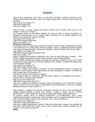 magens
Agora que já explicamos como fazer um documento hipertexto, podemos finalmente incluir
imagens nessa página Web. Para inserir uma imagem basta indicar o nome do arquivo dentro do
tag <IMG>.
Aqui você vê uma imagem:<P>
<IMG SRC=imagem.gif>
Note que a imagem...<P>
Neste exemplo, a imagem imagem.gif aparece alinhada entre as frases “Aqui você vê uma
imagem:” e “Note que a imagem...”.
Se a imagem estiver em um diretório diferente do arquivo de texto, é preciso especificá-lo na
referência. Recomenda-se que as imagens sejam colocadas em um diretório separado para
facilitar a manutenção dos arquivos. Exemplo:
Aqui você vê uma imagem:<P>
<IMG SRC=imagens/imagem.gif>
Note que a imagem...<P>
Alinhamento da imagem
No exemplo anterior, a imagem ficou alinhada à esquerda da tela e o texto imediatamente posterior
a ela alinhou-se com o canto inferior direito da imagem. Esse é o alinhamento padrão de textos
com imagens. É possível mudar o alinhamento utilizando o atributo ALIGN= dentro do tag <IMG>.
Aqui você vê uma imagem:<P>
<IMG SRC=imagens/imagem.gif ALIGN=TOP>
Note que a imagem...<P>
Agora a imagem ficou alinhada à esquerda e com o topo do texto “Note que a imagem...”. Para
alinhar a imagem à esquerda, mas com o texto no centro, usa-se ALIGN=MIDDLE.
O texto utilizado imediatamente depois da imagem nos exemplos anteriores é curto. Se for usado
um texto mais longo, apenas uma linha ficará alinhada com a imagem. O restante será jogado para
a linha seguinte. Exemplo:
Aqui você vê uma imagem:<P>
<IMG SRC=imagem.gif align=top>
Note que a imagem está alinhada à esquerda. O texto imediatamente posterior à imagem fica
alinhado no canto superior direito. Mas apenas uma linha acompanha a imagem. O restante do
texto é jogado para a linha seguinte.<P>
Exemplo 12: quebra de linha depois da imagem
Este problema pode ser contornado utilizando outros atributos de alinhamento que fazem a
imagem “flutuar” ao lado do texto. Exemplo:
Aqui você vê uma imagem:<P>
<IMG SRC=imagem.gif ALIGN=LEFT>
Note que a imagem está alinhada à esquerda. Alguns navegadores, como o Netscape, permitem
colocar o texto em torno da imagem, independente de seu comprimento. É como se a imagem
estivesse flutuando no meio do texto.<P>
Neste exemplo, a imagem ficou alinhada à esquerda e permitiu que todo o texto imediatamente
posterior ficasse alinhado à direita. Para alinhar a imagem à direita, usa-se o atributo
ALIGN=RIGHT. A lista completa das formas de se alinhar uma imagem está no Apêndice B.
No entanto, quando usa-se os atributos ALIGN=LEFT ou ALIGN=RIGHT, todo o texto
imediatamente posterior é puxado para o lado da imagem. Se for necessário interromper o fluxo de
texto ao lado da imagem, pode-se usar o tag <BR> com o atributo CLEAR=ALL.
Aqui você vê uma imagem:<P>
<IMG SRC=imagem.gif ALIGN=LEFT>
Note que a imagem está alinhada à direita. O texto está contornando a imagem, mas somente até
este ponto. <BR CLEAR=ALL>A partir daqui o texto é jogado para a próxima margem livre em
qualquer um dos lados da janela.<P>
Borda

9

 