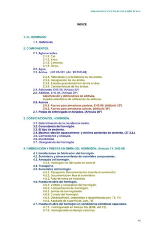 HORMIGONES. INGENIERIA DE EDIFICACION.
41
INDICE
1. EL HORMIGÓN
1.1. Definición
2. COMPONENTES.
2.1. Aglomerantes.
2.1.1. Cal.
2.1.2. Yeso.
2.1.3. Cemento.
2.1.4. Otros.
2.2. Agua.
2.3. Áridos. UNE 83-101. (Art. 28 EHE-08)
2.3.1. Naturaleza y procedencia de los áridos.
2.3.2. Designación de los áridos
2.3.3. Estudio granulométrico de los áridos.
2.3.4. Características de los áridos.
2.4. Adiciones. EHE-08, (Artículo 30º)
2.5. Aditivos. EHE-08, (Artículo 29º)
Clasificación y definiciones de aditivos.
Cuadro orientativo de utilización de aditivos.
2.6. Aceros
2.6.1. Aceros para armaduras pasivas, EHE-08, (Artículo 32º)
2.6.2. Aceros para armaduras activas. (Artículo 34º)
2.7. Piezas de entrevigado en forjados. (Artículo 36º)
3. DOSIFICACION DEL HORMIGÓN.
3.1. Determinación de la resistencia media.
3.2. Consistencia del hormigón.
3.3. El tipo de ambiente.
3.4. Máxima relación agua/cemento y mínimo contenido de cemento. (37.3.2.).
3.5. Correcciones y ensayos.
3.6. Durabilidad.
3.7. Designación del hormigón
4. FABRICACIÓN Y PUESTA EN OBRA DEL HORMIGÓN. (Artículo 71. EHE-08)
4.1. Instalaciones de fabricación del hormigón.
4.2. Suministro y almacenamiento de materiales componentes.
4.3. Amasado del hormigón.
4.3.1. Hormigón no fabricado en central.
4.4. Transporte.
4.5. Suministro del hormigón
4.5.1. Recepción. Documentación durante el suministro
4.5.2. Documentación tras el suministro
4.5.3. Acta de toma de muestras
4.6. Puesta en obra del hormigón.
4.6.1. Vertido y colocación del hormigón.
4.6.2. Compactación del hormigón.
4.6.3. Juntas de hormigonado
4.6.4. Curado del hormigón
4.6.5. Desencofrado, desmoldeo y descimbrado (art. 73, 74)
4.6.6. Acabado de superficies. (art. 75)
4.7. Puesta en obra del hormigón en condiciones climáticas especiales.
4.7.1. Hormigonado en tiempo frío (EHE. Art 72).
4.7.2. Hormigonado en tiempo caluroso.
 