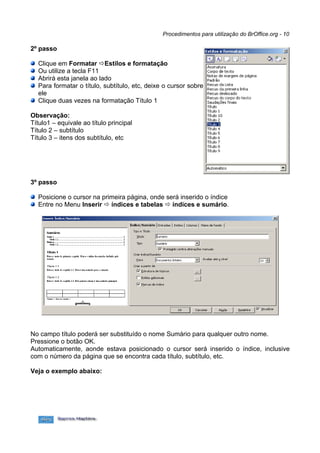 Procedimentos para utilização do BrOffice.org - 10

2º passo

  Clique em Formatar Estilos e formatação
  Ou utilize a tecla F11
  Abrirá esta janela ao lado
  Para formatar o título, subtítulo, etc, deixe o cursor sobre
  ele
  Clique duas vezes na formatação Título 1

Observação:
Título1 – equivale ao título principal
Título 2 – subtítulo
Título 3 – itens dos subtítulo, etc




3º passo

  Posicione o cursor na primeira página, onde será inserido o índice
  Entre no Menu Inserir  índices e tabelas  índices e sumário.




No campo título poderá ser substituído o nome Sumário para qualquer outro nome.
Pressione o botão OK.
Automaticamente, aonde estava posicionado o cursor será inserido o índice, inclusive
com o número da página que se encontra cada título, subtítulo, etc.

Veja o exemplo abaixo:
 