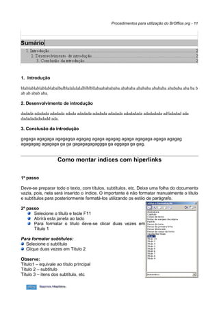 Procedimentos para utilização do BrOffice.org - 11




1. Introdução

blablablablablablabalbalblalalalalalblblbllabaababababa abababa abababa abababa abababa aba ba b
ab ab abab aba.

2. Desenvolvimento de introdução

dadada adadada adadada adada adadada adadada adadada adadadada adadadada adfadadad ada
dadadadadadadd ada.

3. Conclusão da introdução

gagaga agagaga agagagqa agagag agaga agagag agaga agagaga agaga agagag
agagagag agagaga ga ga gagagagagaggga ga aggaga ga gag.


                    Como montar índices com hiperlinks


1º passo

Deve-se preparar todo o texto, com títulos, subtítulos, etc. Deixe uma folha do documento
vazia, pois, nela será inserido o índice. O importante é não formatar manualmente o título
e subtítulos para posteriormente formatá-los utilizando os estilo de parágrafo.

2º passo
      Selecione o título e tecle F11
      Abrirá esta janela ao lado
      Para formatar o título deve-se clicar duas vezes em
      Título 1

Para formatar subtítulos:
  Selecione o subtítulo
  Clique duas vezes em Título 2

Observe:
Título1 – equivale ao título principal
Título 2 – subtítulo
Título 3 – itens dos subtítulo, etc
 