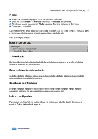 Procedimentos para utilização do BrOffice.org - 12

3º passo

  Posicione o cursor na página onde será inserido o índice
  Entre no Menu Inserir  Índices e Tabelas  Índices e Sumários.
  Abrirá uma janela e no campo Título substitua Sumário pelo nome do índice
  Pressione o botão OK.

Automaticamente, onde estava posicionado o cursor será inserido o índice, inclusive com
o número da página que se encontra cada título, subtítulo, etc.

Veja o exemplo abaixo:




1. Introdução

blablablablablablabalbalblalalalalalblblbllabaababababa abababa abababa abababa
abababa aba ba b ab ab abab aba.

Desenvolvimento de introdução

dadada adadada adadada adada adadada adadada adadada adadadada adadadada
adfadadad ada dadadadadadadd ada.

Conclusão da introdução

gagaga agagaga agagagqa agagag agaga agagag agaga agagaga agaga agagag
agagagag agagaga ga ga gagagagagaggga ga aggaga ga gag .

Índice com Hiperlink

Para incluir um hiperlink no índice, clique no índice com o botão direito do mouse e
escolha Editar índice/índice geral.
 