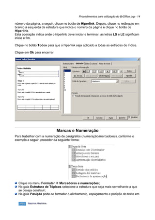 Procedimentos para utilização do BrOffice.org - 14

número da página, a seguir, clique no botão de Hiperlink. Depois, clique no retângulo em
branco à esquerda da estrutura que indica o número da página e clique no botão de
Hiperlink.
Esta operação indica onde o hiperlink deve iniciar e terminar, as letras LS e LE significam
início e fim.

Clique no botão Todos para que o hiperlink seja aplicado a todas as entradas do índice.

Clique em Ok para encerrar.




                              Marcas e Numeração
Para trabalhar com a numeração de parágrafos (numeração/marcadores), conforme o
exemplo a seguir, proceder da seguinte forma:




  Clique no menu Formatar  Marcadores e numerações;
  Na guia Estrutura de Tópicos selecione a estrutura que seja mais semelhante a que
  se deseja construir;
  Na guia Posição pode-se formatar o alinhamento, espaçamento e posição do texto em
 