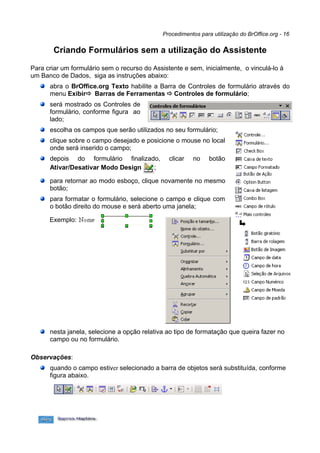 Procedimentos para utilização do BrOffice.org - 16


        Criando Formulários sem a utilização do Assistente

Para criar um formulário sem o recurso do Assistente e sem, inicialmente, o vinculá-lo à
um Banco de Dados, siga as instruções abaixo:
      abra o BrOffice.org Texto habilite a Barra de Controles de formulário através do
      menu Exibir Barras de Ferramentas  Controles de formulário;
      será mostrado os Controles de
      formulário, conforme figura ao
      lado;
      escolha os campos que serão utilizados no seu formulário;
      clique sobre o campo desejado e posicione o mouse no local
      onde será inserido o campo;
      depois do formulário finalizado,          clicar   no    botão
      Ativar/Desativar Modo Design  ;

      para retornar ao modo esboço, clique novamente no mesmo
      botão;
      para formatar o formulário, selecione o campo e clique com
      o botão direito do mouse e será aberto uma janela;

      Exemplo:




      nesta janela, selecione a opção relativa ao tipo de formatação que queira fazer no
      campo ou no formulário.

Observações:
      quando o campo estiver selecionado a barra de objetos será substituída, conforme
      figura abaixo.
 