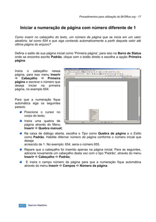 Procedimentos para utilização do BrOffice.org - 17



   Iniciar a numeração de página com número diferente de 1

Como inserir no cabeçalho do texto, um número de página que se inicia em um valor
aleatório, tal como 654 e que siga contando automaticamente a partir daquele valor até
última página do arquivo?

Defina o estilo de sua página inicial como 'Primeira página', para isso na Barra de Status
onde se encontra escrito Padrão, clique com o botão direito e escolha a opção Primeira
página.


Insira o cabeçalho nessa
página, para isso menu Inserir
 Cabeçalho  Primeira
página e escreve o número que
deseja iniciar na primeira
página, no exemplo 654.


Para que a numeração fique
automática siga os seguintes
passos:
      Posicione o cursor no
      corpo do texto;
      Insira uma quebra de
      página através do Menu
      Inserir  Quebra manual;
      Na caixa de diálogo aberta, escolha o Tipo como Quebra de página e o Estilo
      como Padrão. Habilite Alternar número de página conforme o número inicial que
      deseja
      acrescido de 1. No exemplo: 654, seria o número 655.
      Repare que o cabeçalho foi inserido apenas na página inicial. Para as seguintes,
      adicione novamente um cabeçalho desta vez com o tipo 'Padrão', através do menu
      Inserir  Cabeçalho  Padrão;
       E insira o campo número da página para que a numeração fique automática
      através do menu Inserir  Campos  Número da página.
 