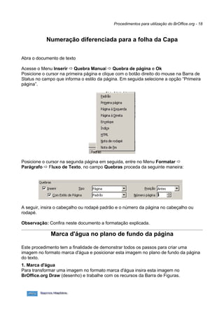 Procedimentos para utilização do BrOffice.org - 18



            Numeração diferenciada para a folha da Capa

Abra o documento de texto

Acesse o Menu Inserir  Quebra Manual  Quebra de página e Ok
Posicione o cursor na primeira página e clique com o botão direito do mouse na Barra de
Status no campo que informa o estilo da página. Em seguida selecione a opção “Primeira
página”.




Posicione o cursor na segunda página em seguida, entre no Menu Formatar 
Parágrafo  Fluxo de Texto, no campo Quebras proceda da seguinte maneira:




A seguir, insira o cabeçalho ou rodapé padrão e o número da página no cabeçalho ou
rodapé.

Observação: Confira neste documento a formatação explicada.

              Marca d'água no plano de fundo da página

Este procedimento tem a finalidade de demonstrar todos os passos para criar uma
imagem no formato marca d'água e posicionar esta imagem no plano de fundo da página
do texto.
1. Marca d'água
Para transformar uma imagem no formato marca d'água insira esta imagem no
BrOffice.org Draw (desenho) e trabalhe com os recursos da Barra de Figuras.
 