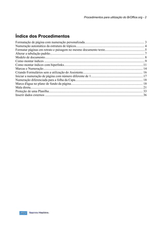 Procedimentos para utilização do BrOffice.org - 2




Índice dos Procedimentos
Formatação de página com numeração personalizada......................................................................... 3
Numeração automática da estrutura de tópicos.................................................................................... 4
Formatar páginas em retrato e paisagem no mesmo documento texto.................................................5
Alterar a tabulação padrão....................................................................................................................7
Modelo de documento.......................................................................................................................... 8
Como montar índices ...........................................................................................................................9
Como montar índices com hiperlinks.................................................................................................11
Marcas e Numeração.......................................................................................................................... 14
Criando Formulários sem a utilização do Assistente......................................................................... 16
Iniciar a numeração de página com número diferente de 1................................................................17
Numeração diferenciada para a folha da Capa................................................................................... 18
Marca d'água no plano de fundo da página........................................................................................ 18
Mala direta..........................................................................................................................................21
Proteção de uma Planilha................................................................................................................... 33
Inserir dados externos ........................................................................................................................36
 