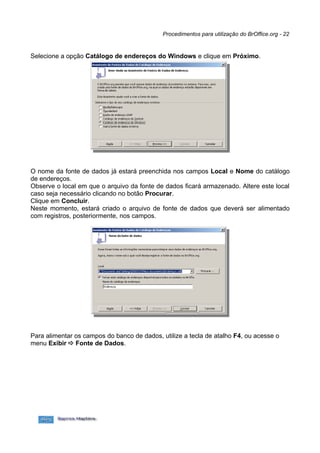 Procedimentos para utilização do BrOffice.org - 22


Selecione a opção Catálogo de endereços do Windows e clique em Próximo.




O nome da fonte de dados já estará preenchida nos campos Local e Nome do catálogo
de endereços.
Observe o local em que o arquivo da fonte de dados ficará armazenado. Altere este local
caso seja necessário clicando no botão Procurar.
Clique em Concluir.
Neste momento, estará criado o arquivo de fonte de dados que deverá ser alimentado
com registros, posteriormente, nos campos.




Para alimentar os campos do banco de dados, utilize a tecla de atalho F4, ou acesse o
menu Exibir  Fonte de Dados.
 