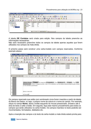 Procedimentos para utilização do BrOffice.org - 23




A tabela OE Contatos será criada para edição. Nos campos da tabela preencha as
informações necessárias.
Não será necessário preencher todos os campos da tabela apenas aqueles que forem
utilizados nos campos da mala direta.

O próximo passo será construir uma carta-modelo com campos reservados. Conforme
exemplo abaixo:




Os campos reservado que estão com sombreado cinza foram inseridos a partir da tabela
do Banco de Dados, ou seja, o próprio nome da coluna é o nome do campo. Por exemplo,
clique no campo Nome, deixe o botão esquerdo do mouse pressionado, arraste-o até a
área do texto e solte o botão. Em seguida, faça este mesmo procedimento para todos os
campos que serão utilizados na carta-modelo. Os campos inseridos no texto poderão ser
movimentados, formatados, deletados etc.

Após a inserção dos campos e do texto da carta-modelo a mala direta estará pronta para
 