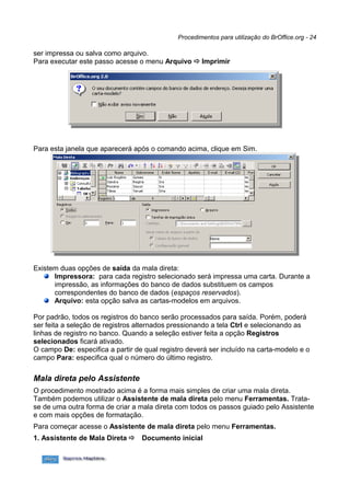 Procedimentos para utilização do BrOffice.org - 24

ser impressa ou salva como arquivo.
Para executar este passo acesse o menu Arquivo  Imprimir




Para esta janela que aparecerá após o comando acima, clique em Sim.




Existem duas opções de saída da mala direta:
      Impressora: para cada registro selecionado será impressa uma carta. Durante a
      impressão, as informações do banco de dados substituem os campos
      correspondentes do banco de dados (espaços reservados).
      Arquivo: esta opção salva as cartas-modelos em arquivos.

Por padrão, todos os registros do banco serão processados para saída. Porém, poderá
ser feita a seleção de registros alternados pressionando a tela Ctrl e selecionando as
linhas de registro no banco. Quando a seleção estiver feita a opção Registros
selecionados ficará ativado.
O campo De: especifica a partir de qual registro deverá ser incluído na carta-modelo e o
campo Para: especifica qual o número do último registro.

Mala direta pelo Assistente
O procedimento mostrado acima é a forma mais simples de criar uma mala direta.
Também podemos utilizar o Assistente de mala direta pelo menu Ferramentas. Trata-
se de uma outra forma de criar a mala direta com todos os passos guiado pelo Assistente
e com mais opções de formatação.
Para começar acesse o Assistente de mala direta pelo menu Ferramentas.
1. Assistente de Mala Direta     Documento inicial
 
