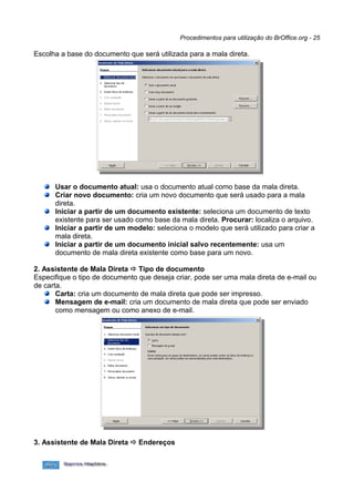Procedimentos para utilização do BrOffice.org - 25

Escolha a base do documento que será utilizada para a mala direta.




      Usar o documento atual: usa o documento atual como base da mala direta.
      Criar novo documento: cria um novo documento que será usado para a mala
      direta.
      Iniciar a partir de um documento existente: seleciona um documento de texto
      existente para ser usado como base da mala direta. Procurar: localiza o arquivo.
      Iniciar a partir de um modelo: seleciona o modelo que será utilizado para criar a
      mala direta.
      Iniciar a partir de um documento inicial salvo recentemente: usa um
      documento de mala direta existente como base para um novo.

2. Assistente de Mala Direta  Tipo de documento
Especifique o tipo de documento que deseja criar, pode ser uma mala direta de e-mail ou
de carta.
       Carta: cria um documento de mala direta que pode ser impresso.
       Mensagem de e-mail: cria um documento de mala direta que pode ser enviado
       como mensagem ou como anexo de e-mail.




3. Assistente de Mala Direta  Endereços
 