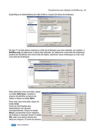 Procedimentos para utilização do BrOffice.org - 26

Especifique os destinatários da mala direta e o layout do bloco de endereço.




No item 1. da tela abaixo selecione a lista de endereços que será utilizada, por padrão, o
BrOffice.org irá selecionar a última lista utilizada. Ao selecionar outra lista de endereços
poderá ser escolhido uma nova fonte de dados, adicionar novos endereços ou criar uma
nova lista de endereços.




Para adicionar uma nova lista, clique
no botão Adicionar. Localize o
arquivo de planilha ou banco de
dados e clique no botão Abrir.
Para criar uma nova lista, clique no
botão Criar.
Insira as informações dos
destinatários nos campos
correspondentes. Clique no botão
Novo e acrescente novos registros.
Ao finalizar a inserção clique no botão
OK, este novo banco deverá ser
salvo em arquivo. O nome do arquivo
 